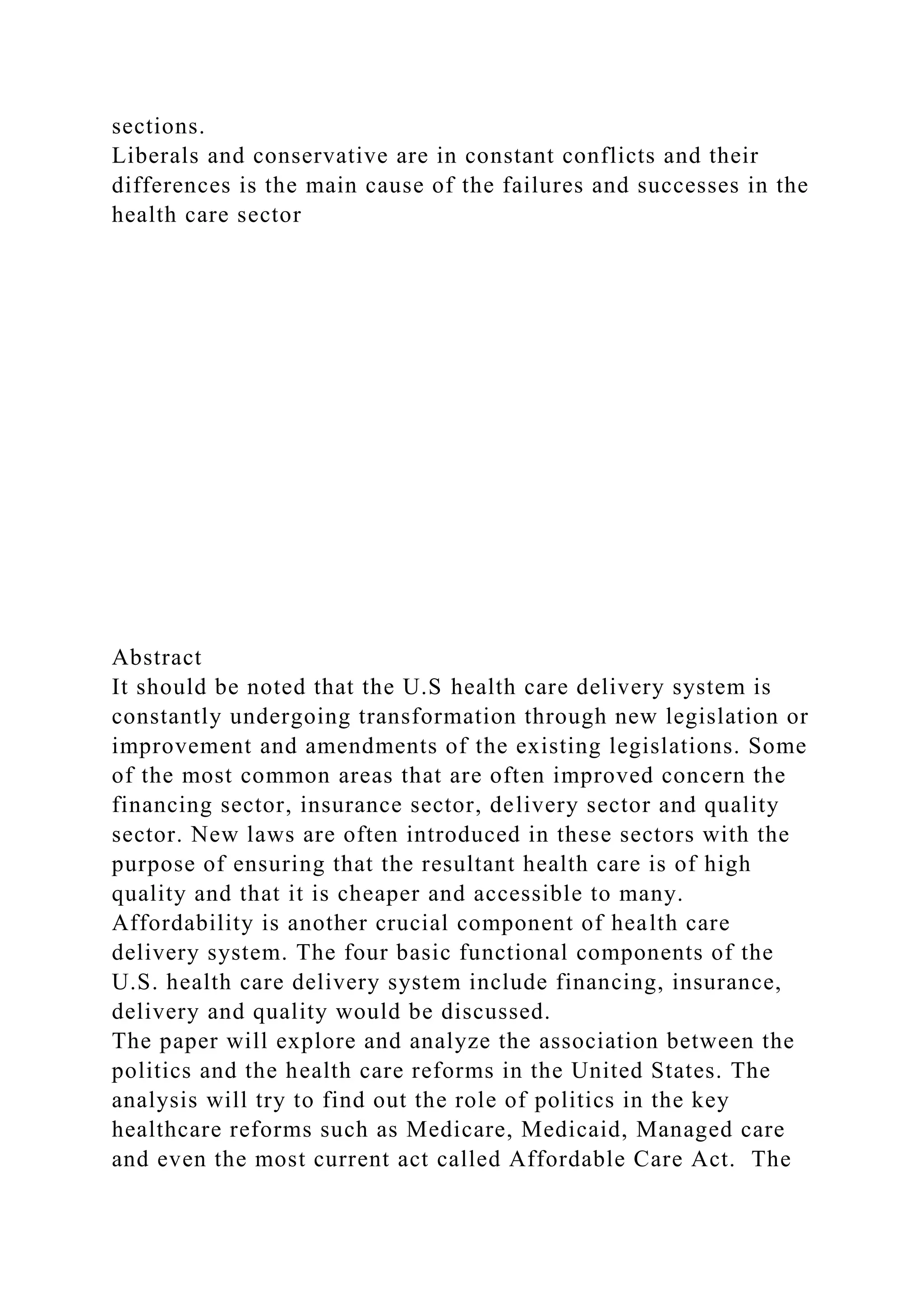 sections.
Liberals and conservative are in constant conflicts and their
differences is the main cause of the failures and successes in the
health care sector
Abstract
It should be noted that the U.S health care delivery system is
constantly undergoing transformation through new legislation or
improvement and amendments of the existing legislations. Some
of the most common areas that are often improved concern the
financing sector, insurance sector, delivery sector and quality
sector. New laws are often introduced in these sectors with the
purpose of ensuring that the resultant health care is of high
quality and that it is cheaper and accessible to many.
Affordability is another crucial component of health care
delivery system. The four basic functional components of the
U.S. health care delivery system include financing, insurance,
delivery and quality would be discussed.
The paper will explore and analyze the association between the
politics and the health care reforms in the United States. The
analysis will try to find out the role of politics in the key
healthcare reforms such as Medicare, Medicaid, Managed care
and even the most current act called Affordable Care Act. The
 