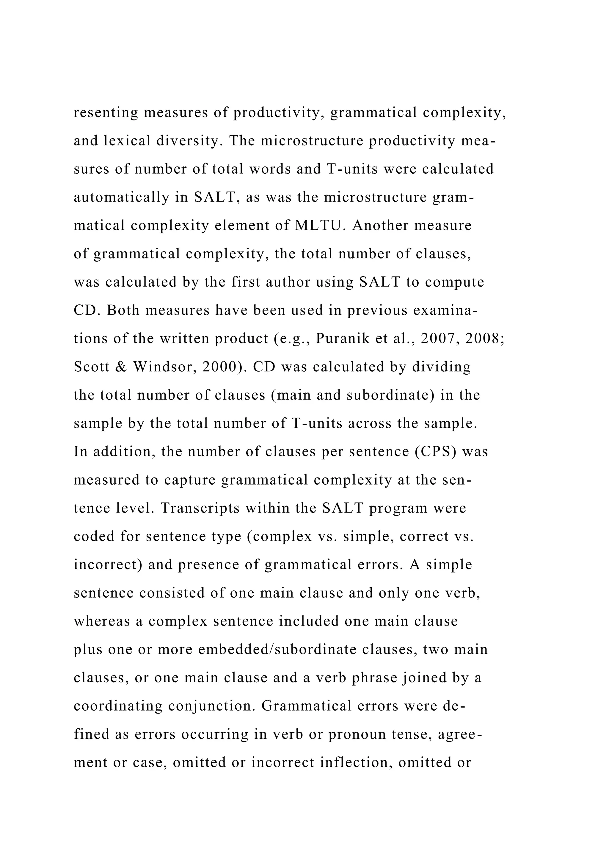 resenting measures of productivity, grammatical complexity,
and lexical diversity. The microstructure productivity mea-
sures of number of total words and T-units were calculated
automatically in SALT, as was the microstructure gram-
matical complexity element of MLTU. Another measure
of grammatical complexity, the total number of clauses,
was calculated by the first author using SALT to compute
CD. Both measures have been used in previous examina-
tions of the written product (e.g., Puranik et al., 2007, 2008;
Scott & Windsor, 2000). CD was calculated by dividing
the total number of clauses (main and subordinate) in the
sample by the total number of T-units across the sample.
In addition, the number of clauses per sentence (CPS) was
measured to capture grammatical complexity at the sen-
tence level. Transcripts within the SALT program were
coded for sentence type (complex vs. simple, correct vs.
incorrect) and presence of grammatical errors. A simple
sentence consisted of one main clause and only one verb,
whereas a complex sentence included one main clause
plus one or more embedded/subordinate clauses, two main
clauses, or one main clause and a verb phrase joined by a
coordinating conjunction. Grammatical errors were de-
fined as errors occurring in verb or pronoun tense, agree-
ment or case, omitted or incorrect inflection, omitted or
 