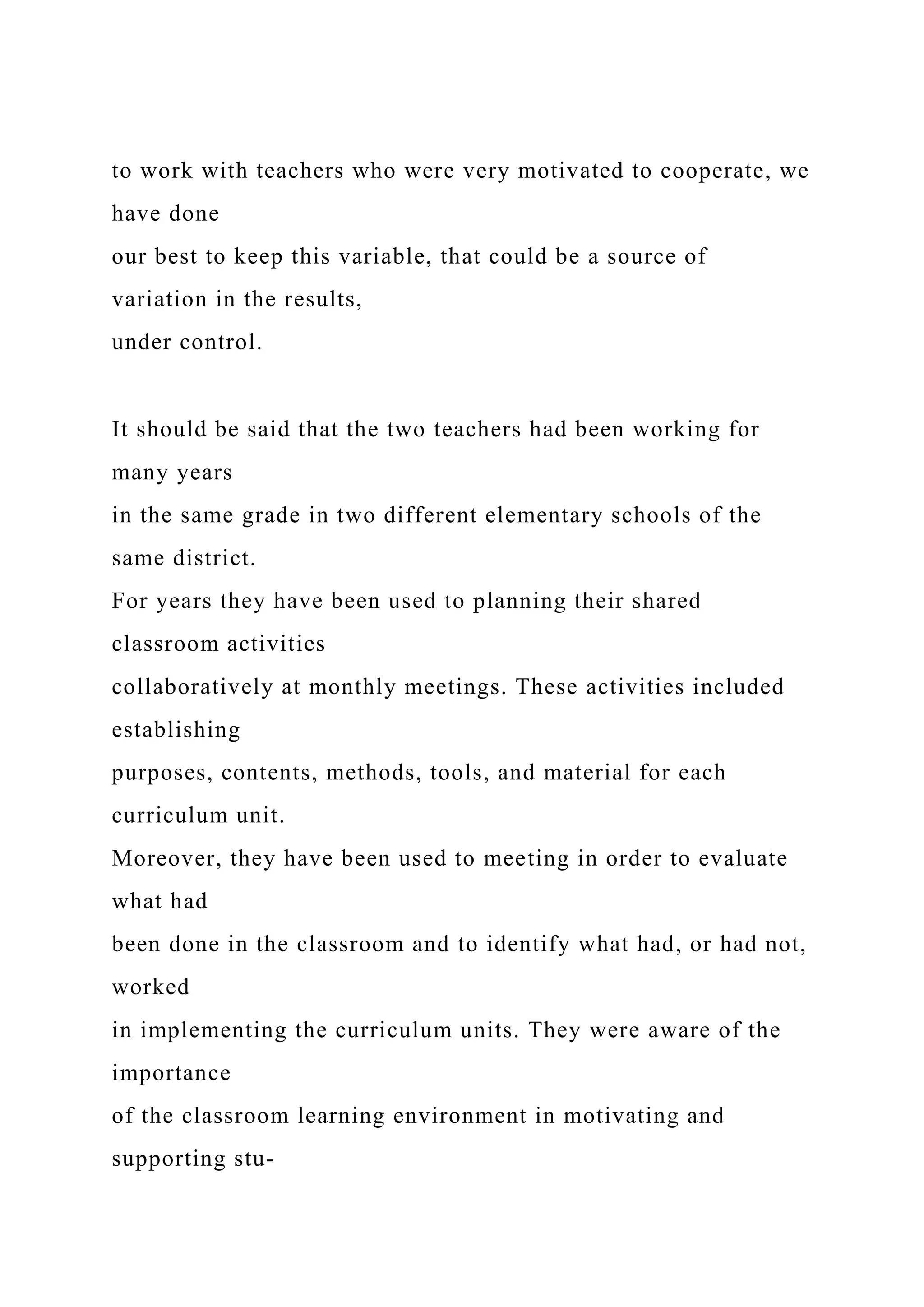 to work with teachers who were very motivated to cooperate, we
have done
our best to keep this variable, that could be a source of
variation in the results,
under control.
It should be said that the two teachers had been working for
many years
in the same grade in two different elementary schools of the
same district.
For years they have been used to planning their shared
classroom activities
collaboratively at monthly meetings. These activities included
establishing
purposes, contents, methods, tools, and material for each
curriculum unit.
Moreover, they have been used to meeting in order to evaluate
what had
been done in the classroom and to identify what had, or had not,
worked
in implementing the curriculum units. They were aware of the
importance
of the classroom learning environment in motivating and
supporting stu-
 