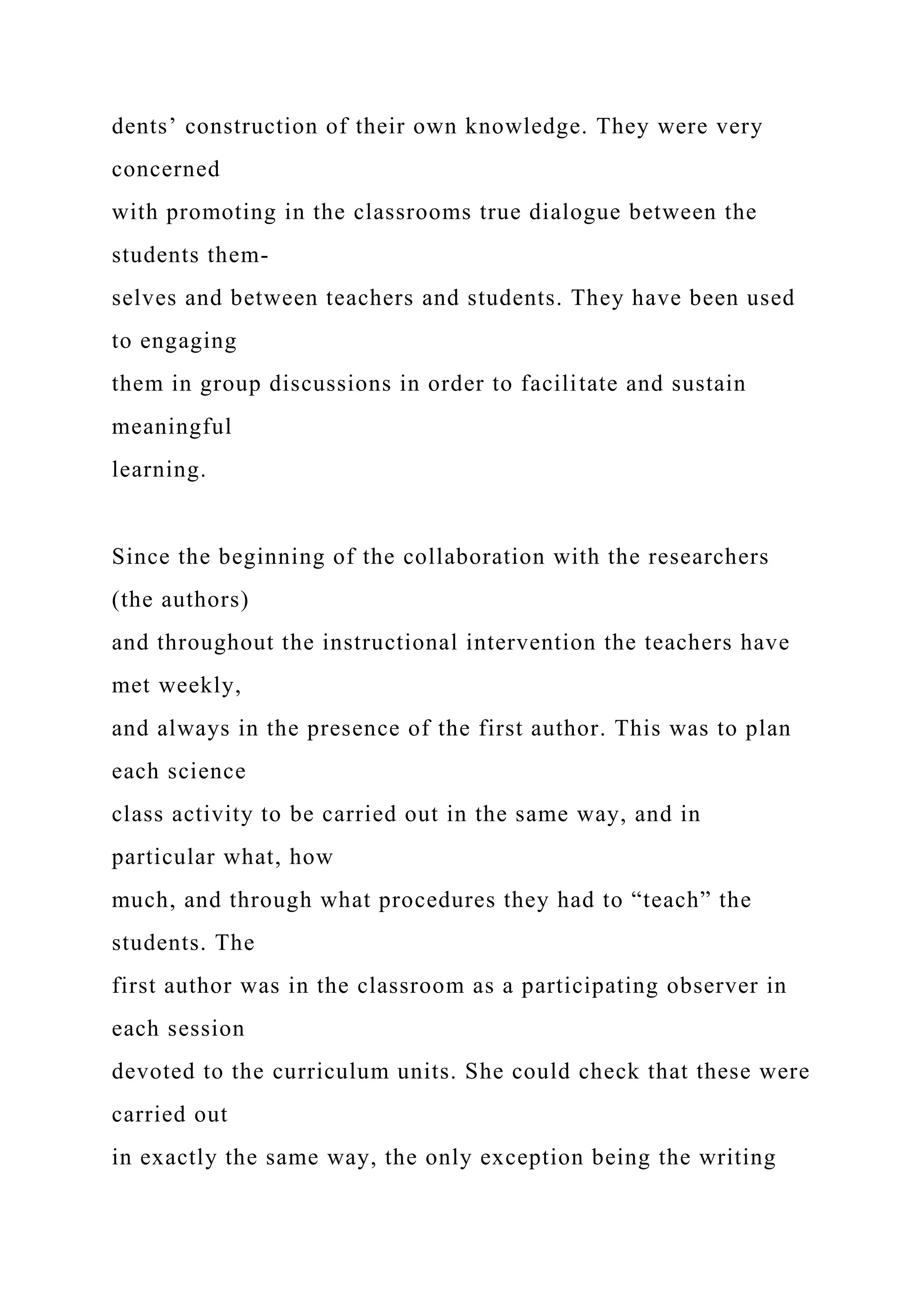 dents’ construction of their own knowledge. They were very
concerned
with promoting in the classrooms true dialogue between the
students them-
selves and between teachers and students. They have been used
to engaging
them in group discussions in order to facilitate and sustain
meaningful
learning.
Since the beginning of the collaboration with the researchers
(the authors)
and throughout the instructional intervention the teachers have
met weekly,
and always in the presence of the first author. This was to plan
each science
class activity to be carried out in the same way, and in
particular what, how
much, and through what procedures they had to “teach” the
students. The
first author was in the classroom as a participating observer in
each session
devoted to the curriculum units. She could check that these were
carried out
in exactly the same way, the only exception being the writing
 