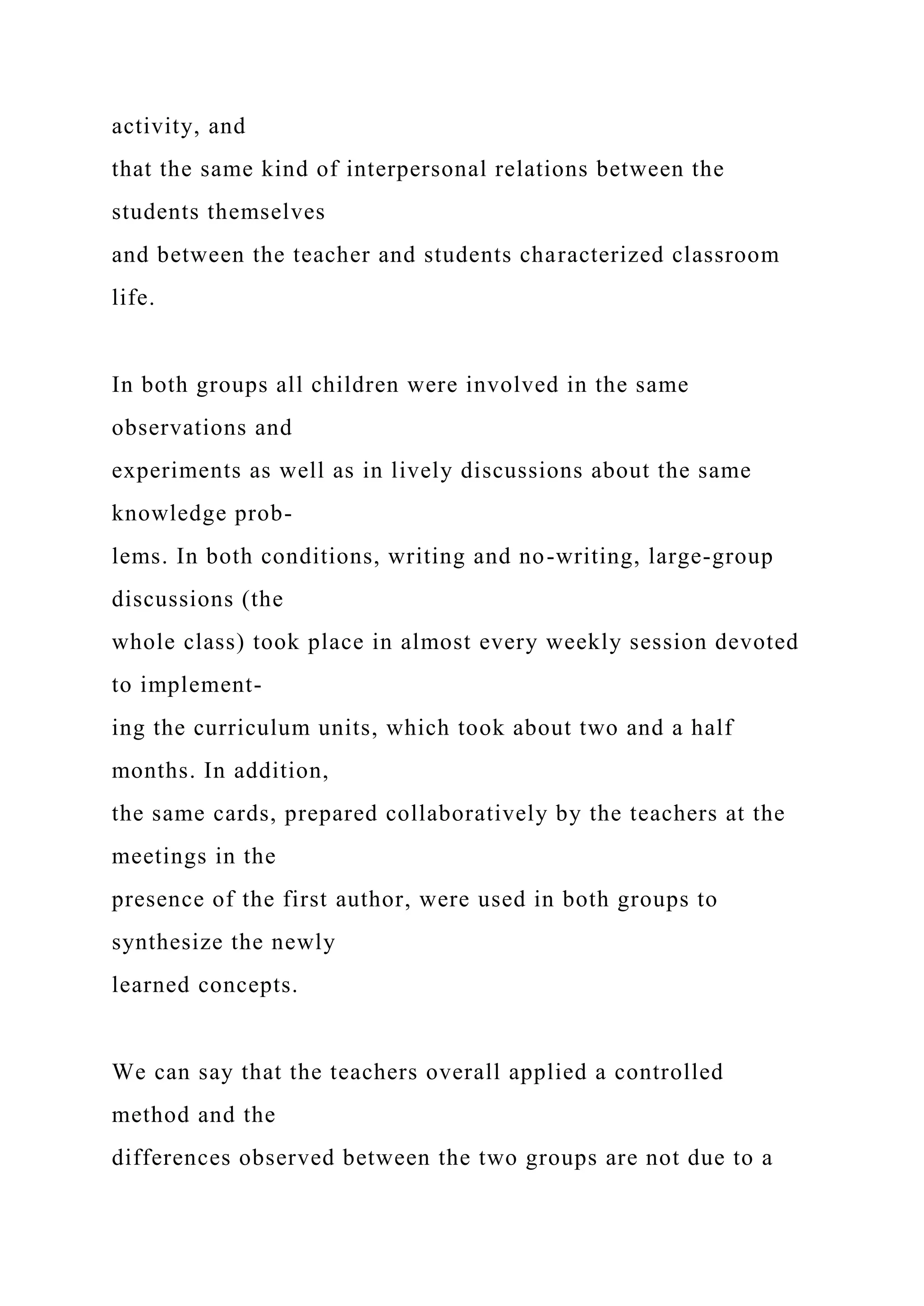 activity, and
that the same kind of interpersonal relations between the
students themselves
and between the teacher and students characterized classroom
life.
In both groups all children were involved in the same
observations and
experiments as well as in lively discussions about the same
knowledge prob-
lems. In both conditions, writing and no-writing, large-group
discussions (the
whole class) took place in almost every weekly session devoted
to implement-
ing the curriculum units, which took about two and a half
months. In addition,
the same cards, prepared collaboratively by the teachers at the
meetings in the
presence of the first author, were used in both groups to
synthesize the newly
learned concepts.
We can say that the teachers overall applied a controlled
method and the
differences observed between the two groups are not due to a
 