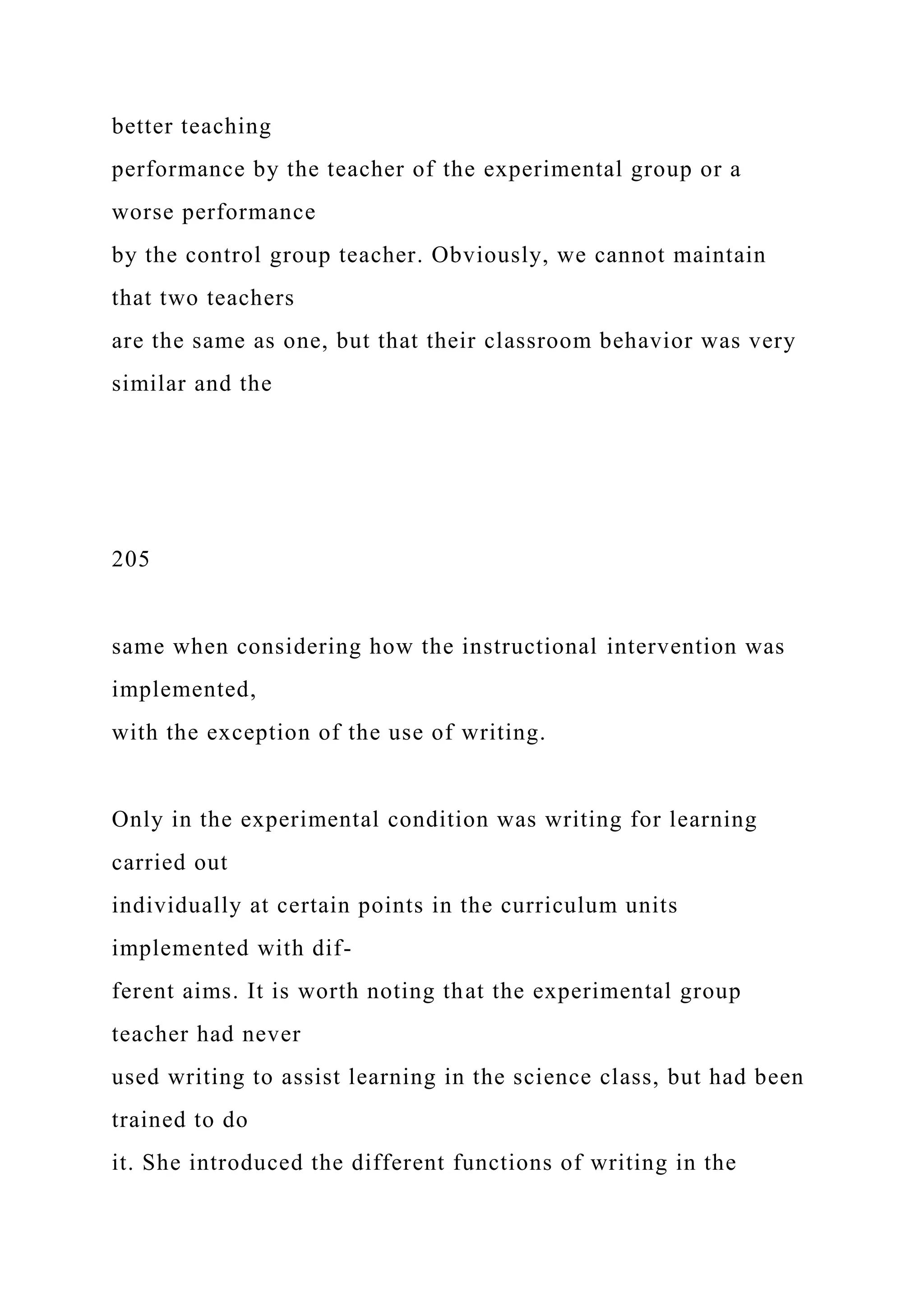 better teaching
performance by the teacher of the experimental group or a
worse performance
by the control group teacher. Obviously, we cannot maintain
that two teachers
are the same as one, but that their classroom behavior was very
similar and the
205
same when considering how the instructional intervention was
implemented,
with the exception of the use of writing.
Only in the experimental condition was writing for learning
carried out
individually at certain points in the curriculum units
implemented with dif-
ferent aims. It is worth noting that the experimental group
teacher had never
used writing to assist learning in the science class, but had been
trained to do
it. She introduced the different functions of writing in the
 