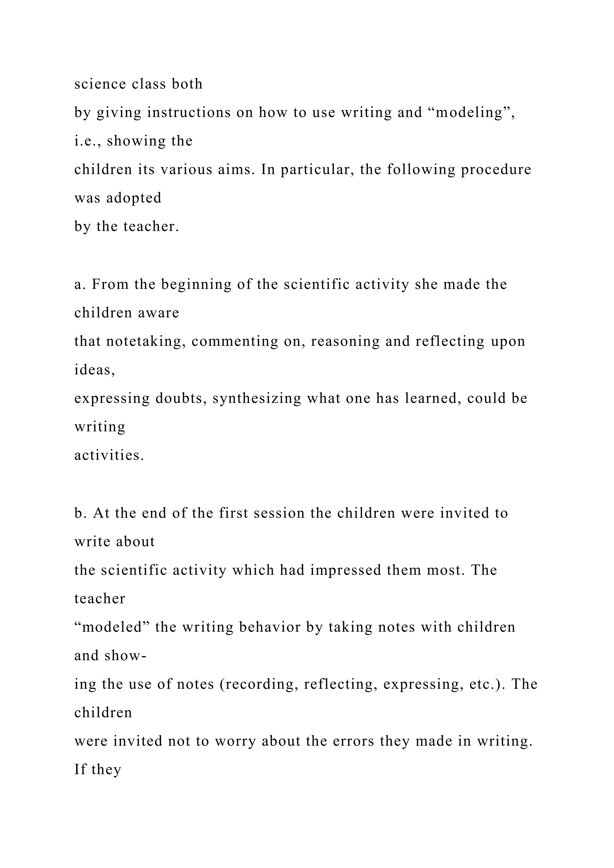 science class both
by giving instructions on how to use writing and “modeling”,
i.e., showing the
children its various aims. In particular, the following procedure
was adopted
by the teacher.
a. From the beginning of the scientific activity she made the
children aware
that notetaking, commenting on, reasoning and reflecting upon
ideas,
expressing doubts, synthesizing what one has learned, could be
writing
activities.
b. At the end of the first session the children were invited to
write about
the scientific activity which had impressed them most. The
teacher
“modeled” the writing behavior by taking notes with children
and show-
ing the use of notes (recording, reflecting, expressing, etc.). The
children
were invited not to worry about the errors they made in writing.
If they
 