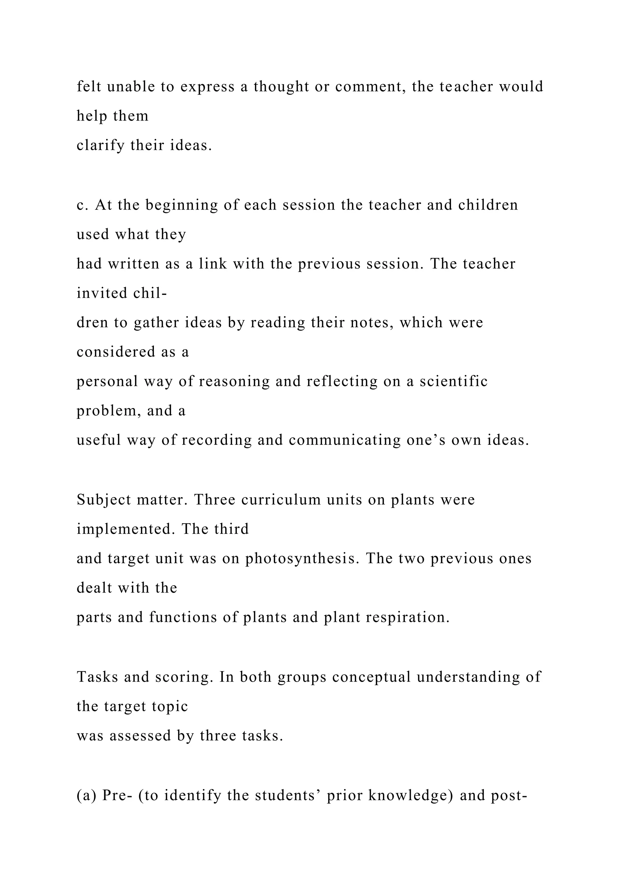 felt unable to express a thought or comment, the teacher would
help them
clarify their ideas.
c. At the beginning of each session the teacher and children
used what they
had written as a link with the previous session. The teacher
invited chil-
dren to gather ideas by reading their notes, which were
considered as a
personal way of reasoning and reflecting on a scientific
problem, and a
useful way of recording and communicating one’s own ideas.
Subject matter. Three curriculum units on plants were
implemented. The third
and target unit was on photosynthesis. The two previous ones
dealt with the
parts and functions of plants and plant respiration.
Tasks and scoring. In both groups conceptual understanding of
the target topic
was assessed by three tasks.
(a) Pre- (to identify the students’ prior knowledge) and post-
 