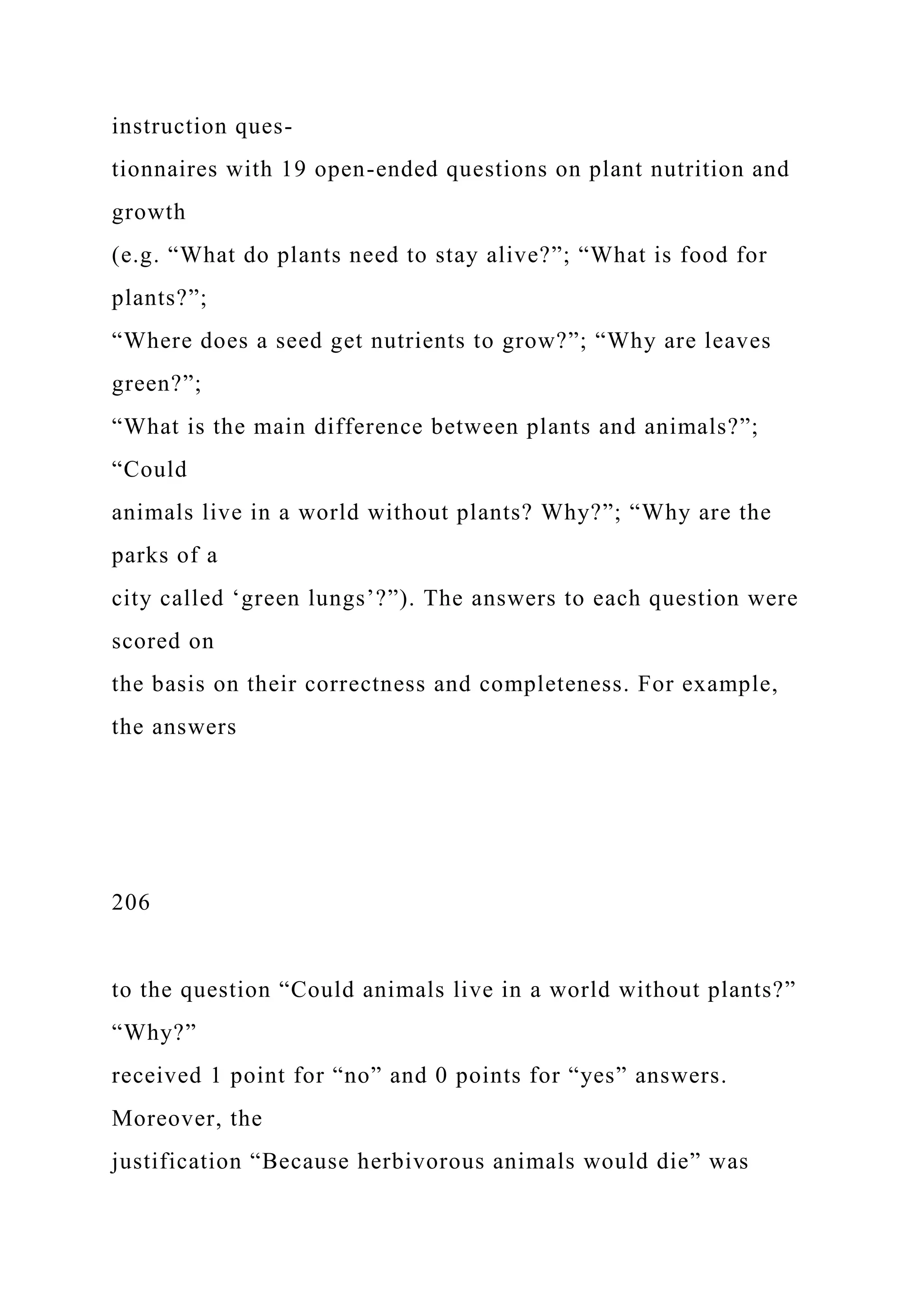 instruction ques-
tionnaires with 19 open-ended questions on plant nutrition and
growth
(e.g. “What do plants need to stay alive?”; “What is food for
plants?”;
“Where does a seed get nutrients to grow?”; “Why are leaves
green?”;
“What is the main difference between plants and animals?”;
“Could
animals live in a world without plants? Why?”; “Why are the
parks of a
city called ‘green lungs’?”). The answers to each question were
scored on
the basis on their correctness and completeness. For example,
the answers
206
to the question “Could animals live in a world without plants?”
“Why?”
received 1 point for “no” and 0 points for “yes” answers.
Moreover, the
justification “Because herbivorous animals would die” was
 