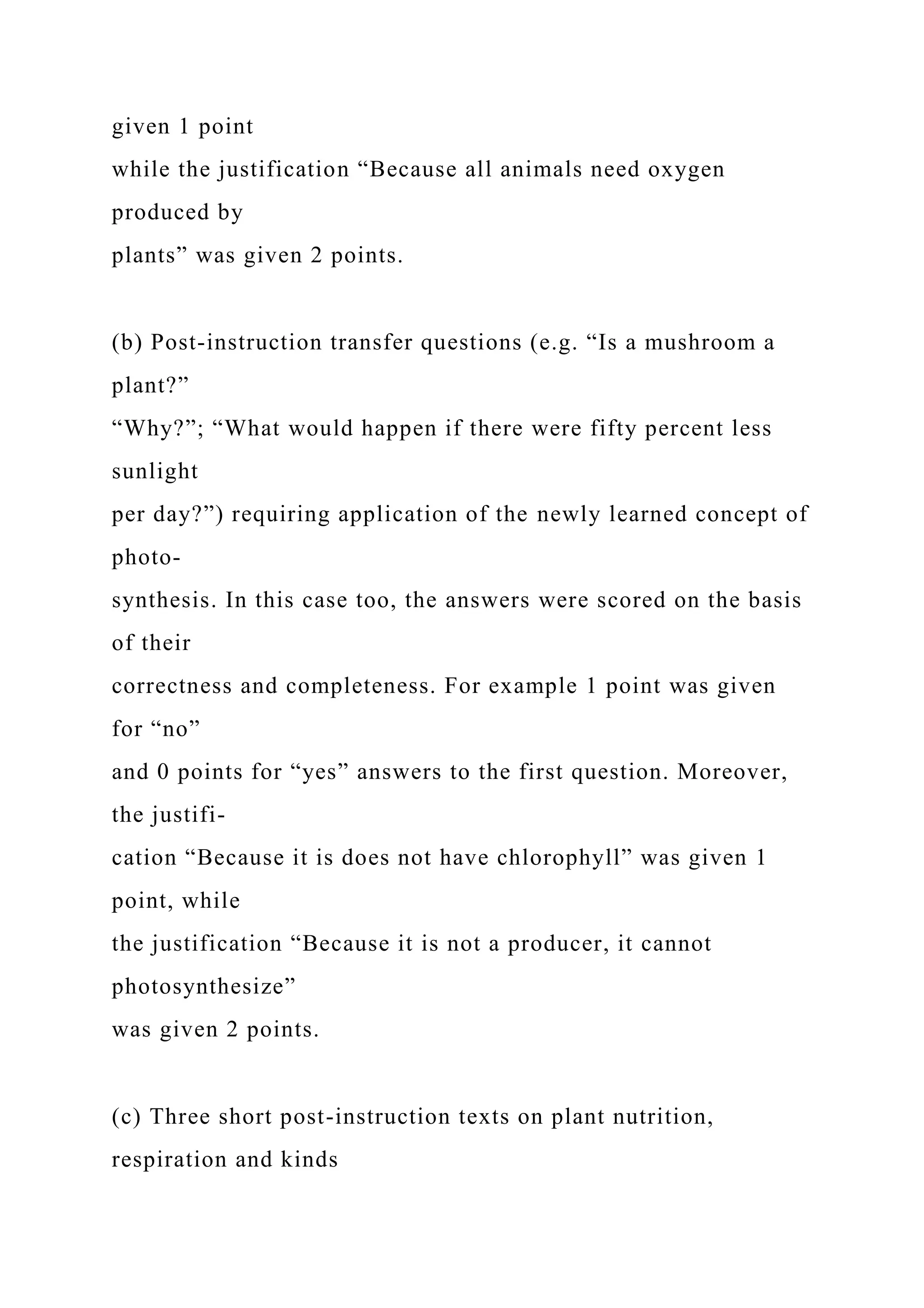 given 1 point
while the justification “Because all animals need oxygen
produced by
plants” was given 2 points.
(b) Post-instruction transfer questions (e.g. “Is a mushroom a
plant?”
“Why?”; “What would happen if there were fifty percent less
sunlight
per day?”) requiring application of the newly learned concept of
photo-
synthesis. In this case too, the answers were scored on the basis
of their
correctness and completeness. For example 1 point was given
for “no”
and 0 points for “yes” answers to the first question. Moreover,
the justifi-
cation “Because it is does not have chlorophyll” was given 1
point, while
the justification “Because it is not a producer, it cannot
photosynthesize”
was given 2 points.
(c) Three short post-instruction texts on plant nutrition,
respiration and kinds
 
