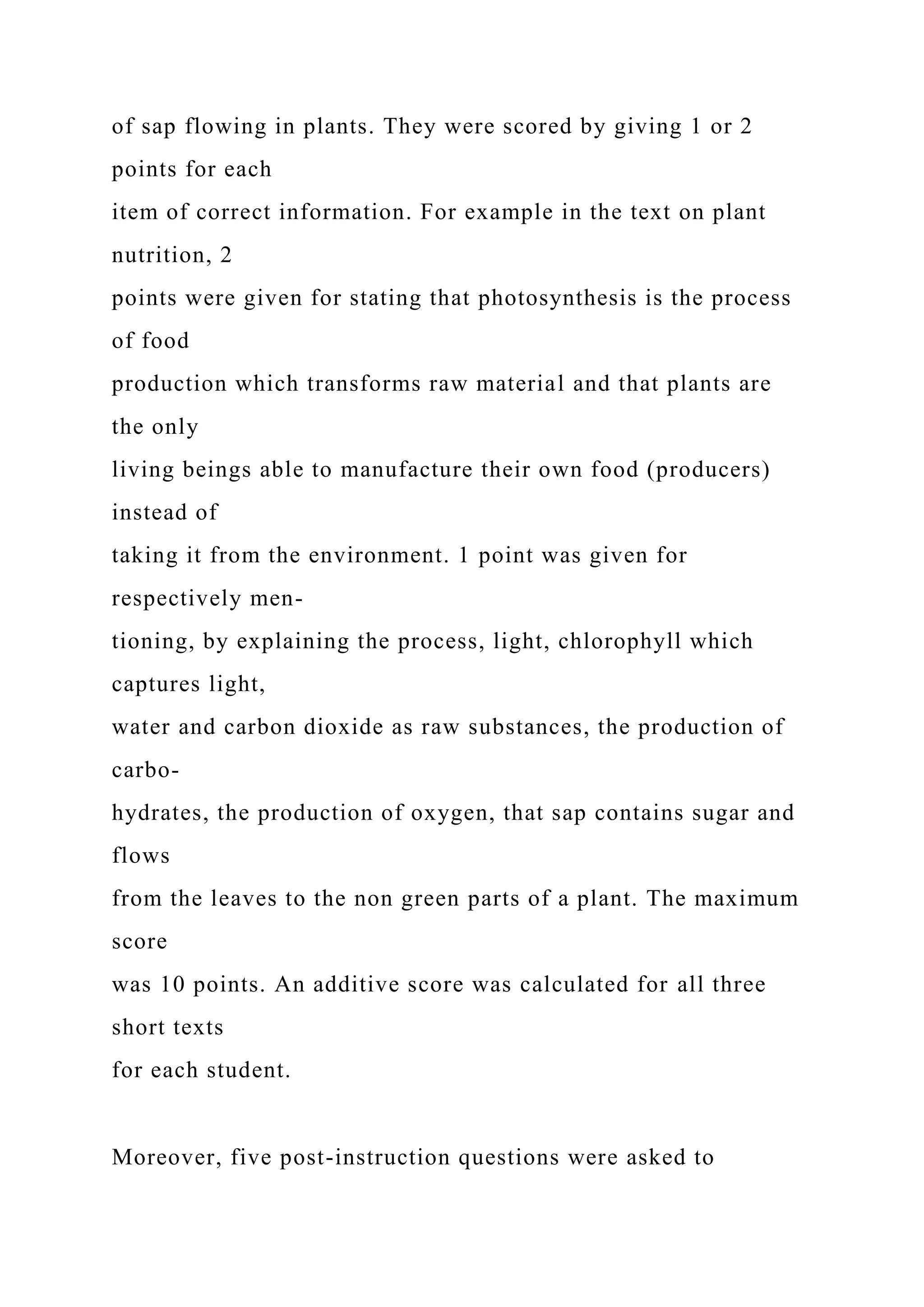 of sap flowing in plants. They were scored by giving 1 or 2
points for each
item of correct information. For example in the text on plant
nutrition, 2
points were given for stating that photosynthesis is the process
of food
production which transforms raw material and that plants are
the only
living beings able to manufacture their own food (producers)
instead of
taking it from the environment. 1 point was given for
respectively men-
tioning, by explaining the process, light, chlorophyll which
captures light,
water and carbon dioxide as raw substances, the production of
carbo-
hydrates, the production of oxygen, that sap contains sugar and
flows
from the leaves to the non green parts of a plant. The maximum
score
was 10 points. An additive score was calculated for all three
short texts
for each student.
Moreover, five post-instruction questions were asked to
 