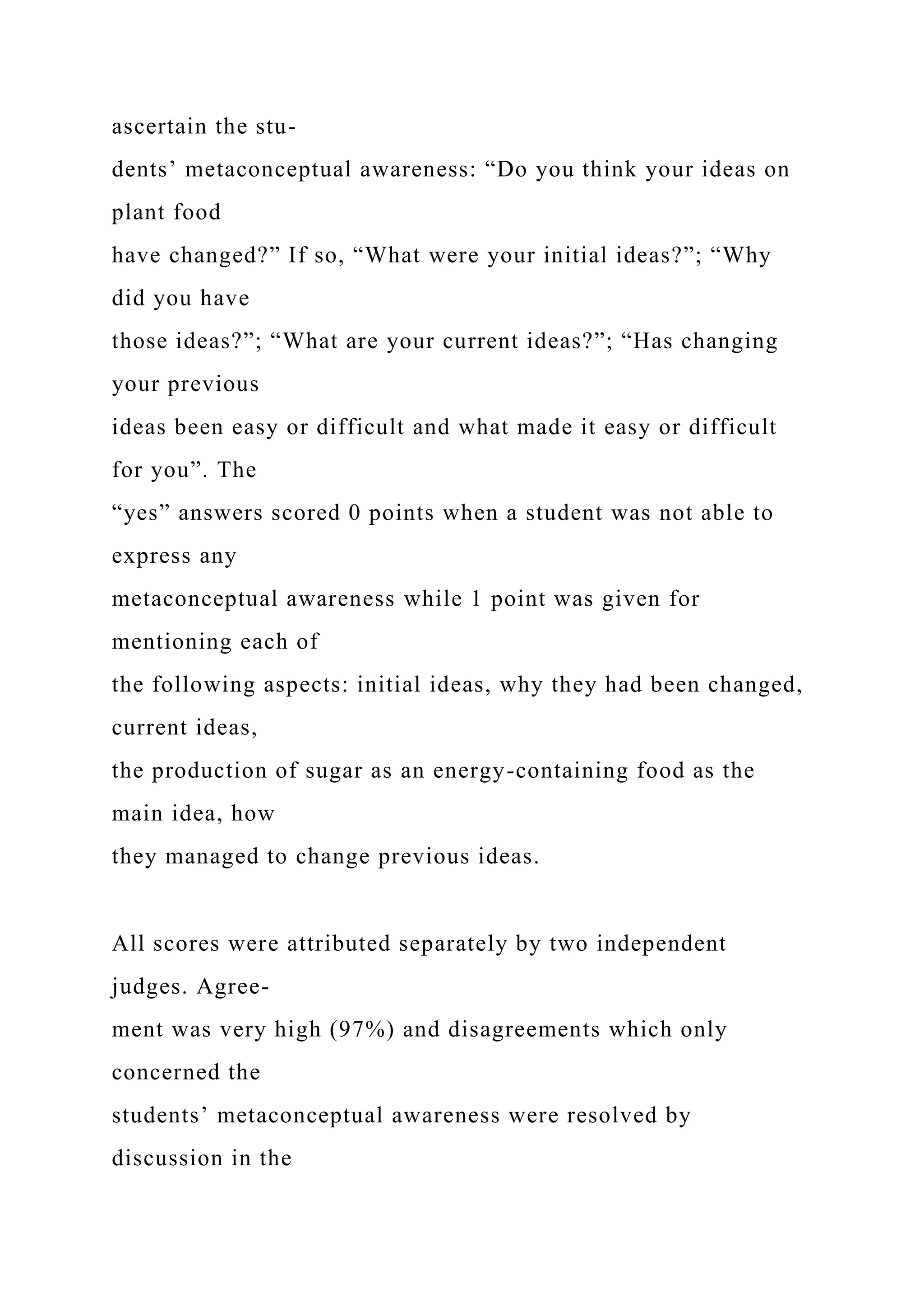 ascertain the stu-
dents’ metaconceptual awareness: “Do you think your ideas on
plant food
have changed?” If so, “What were your initial ideas?”; “Why
did you have
those ideas?”; “What are your current ideas?”; “Has changing
your previous
ideas been easy or difficult and what made it easy or difficult
for you”. The
“yes” answers scored 0 points when a student was not able to
express any
metaconceptual awareness while 1 point was given for
mentioning each of
the following aspects: initial ideas, why they had been changed,
current ideas,
the production of sugar as an energy-containing food as the
main idea, how
they managed to change previous ideas.
All scores were attributed separately by two independent
judges. Agree-
ment was very high (97%) and disagreements which only
concerned the
students’ metaconceptual awareness were resolved by
discussion in the
 