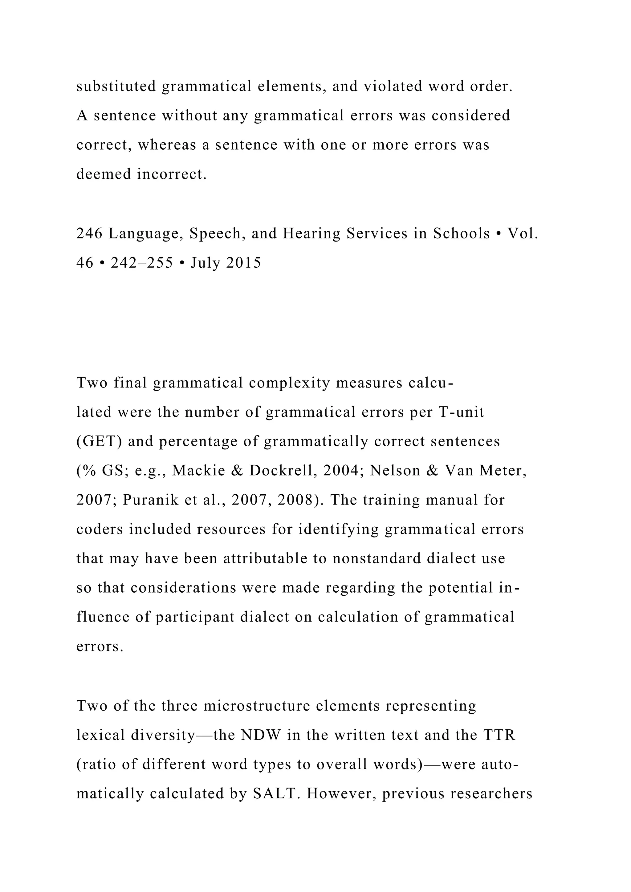 substituted grammatical elements, and violated word order.
A sentence without any grammatical errors was considered
correct, whereas a sentence with one or more errors was
deemed incorrect.
246 Language, Speech, and Hearing Services in Schools • Vol.
46 • 242–255 • July 2015
Two final grammatical complexity measures calcu-
lated were the number of grammatical errors per T-unit
(GET) and percentage of grammatically correct sentences
(% GS; e.g., Mackie & Dockrell, 2004; Nelson & Van Meter,
2007; Puranik et al., 2007, 2008). The training manual for
coders included resources for identifying grammatical errors
that may have been attributable to nonstandard dialect use
so that considerations were made regarding the potential in-
fluence of participant dialect on calculation of grammatical
errors.
Two of the three microstructure elements representing
lexical diversity—the NDW in the written text and the TTR
(ratio of different word types to overall words)—were auto-
matically calculated by SALT. However, previous researchers
 