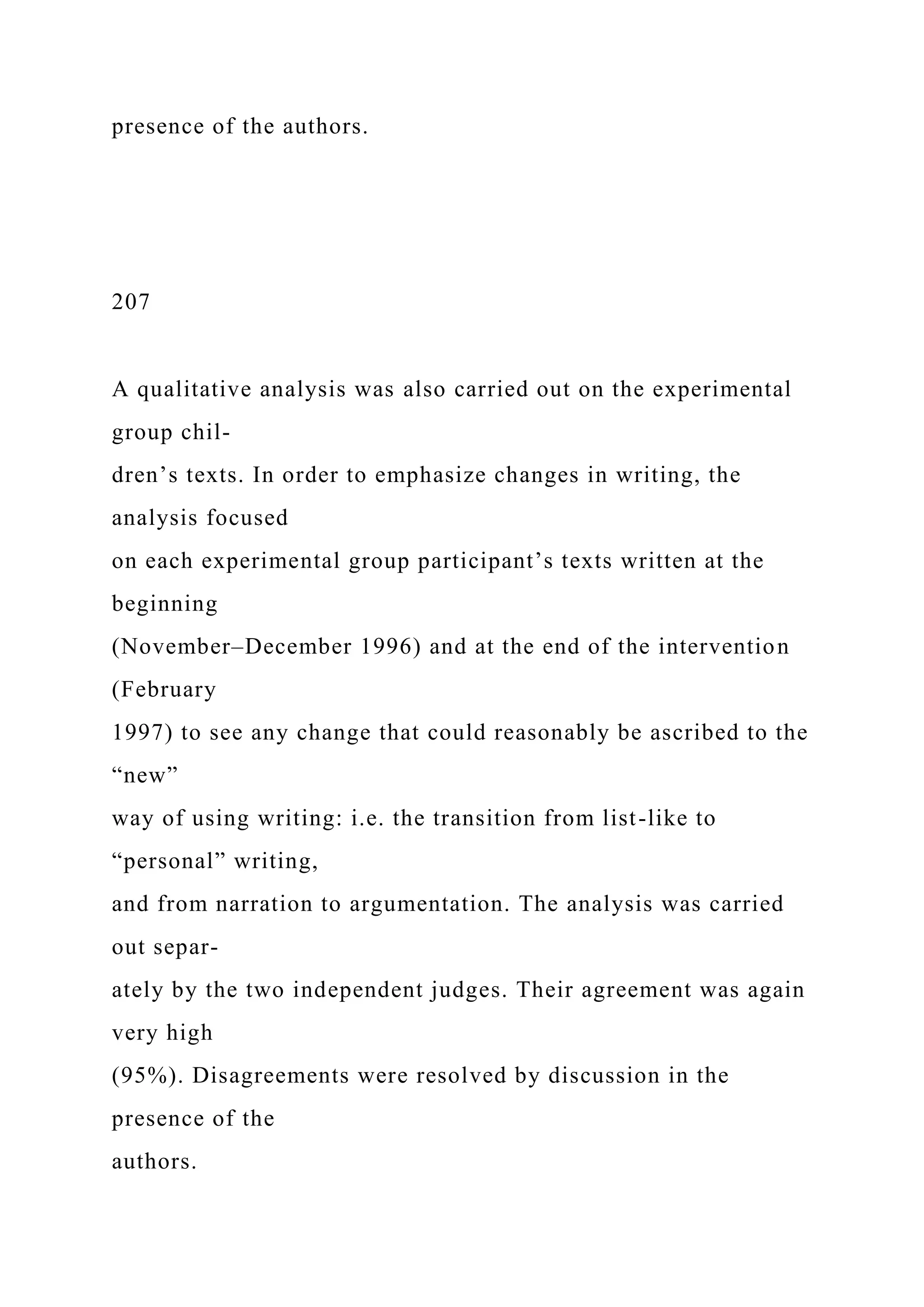 presence of the authors.
207
A qualitative analysis was also carried out on the experimental
group chil-
dren’s texts. In order to emphasize changes in writing, the
analysis focused
on each experimental group participant’s texts written at the
beginning
(November–December 1996) and at the end of the intervention
(February
1997) to see any change that could reasonably be ascribed to the
“new”
way of using writing: i.e. the transition from list-like to
“personal” writing,
and from narration to argumentation. The analysis was carried
out separ-
ately by the two independent judges. Their agreement was again
very high
(95%). Disagreements were resolved by discussion in the
presence of the
authors.
 