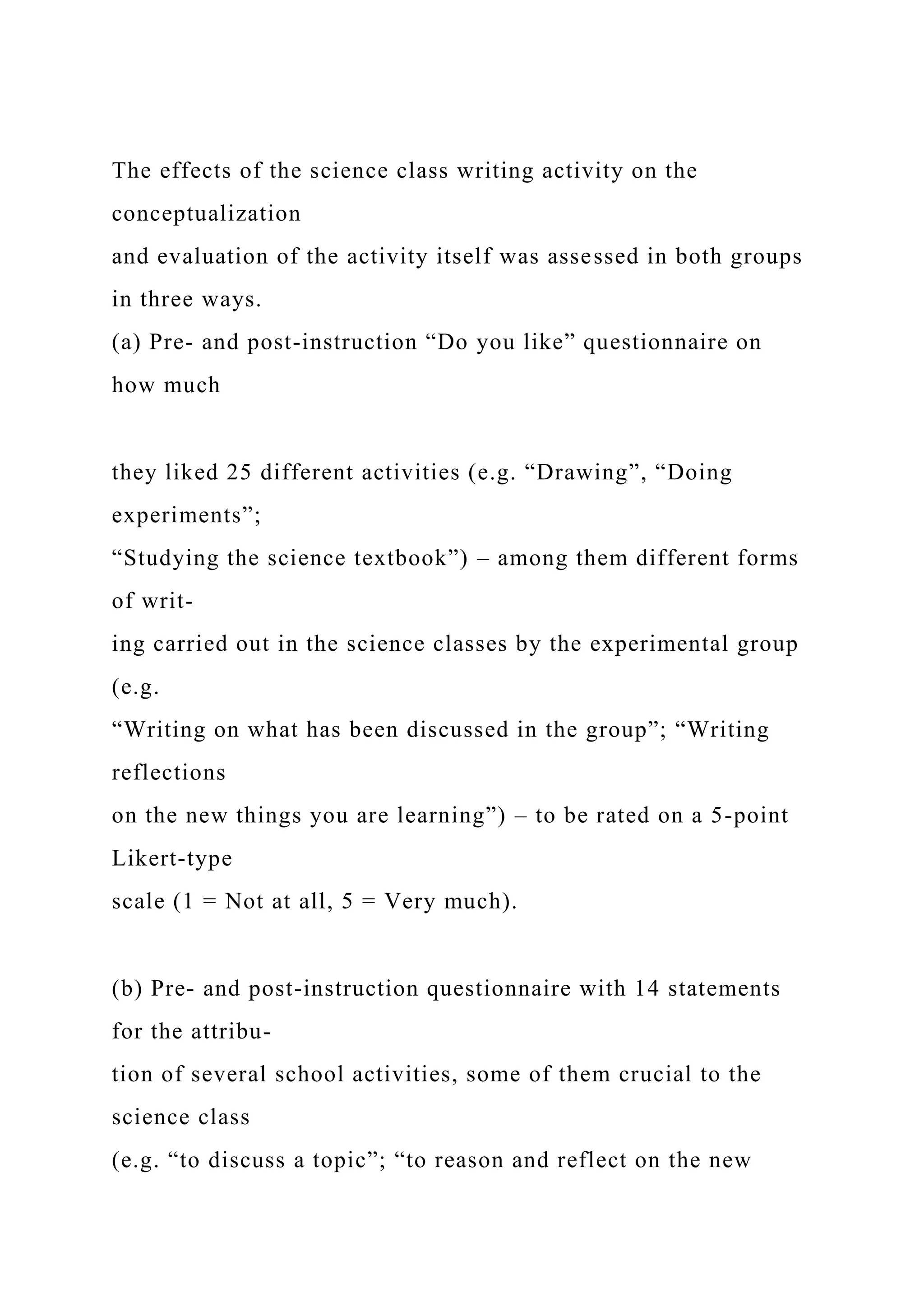 The effects of the science class writing activity on the
conceptualization
and evaluation of the activity itself was assessed in both groups
in three ways.
(a) Pre- and post-instruction “Do you like” questionnaire on
how much
they liked 25 different activities (e.g. “Drawing”, “Doing
experiments”;
“Studying the science textbook”) – among them different forms
of writ-
ing carried out in the science classes by the experimental group
(e.g.
“Writing on what has been discussed in the group”; “Writing
reflections
on the new things you are learning”) – to be rated on a 5-point
Likert-type
scale (1 = Not at all, 5 = Very much).
(b) Pre- and post-instruction questionnaire with 14 statements
for the attribu-
tion of several school activities, some of them crucial to the
science class
(e.g. “to discuss a topic”; “to reason and reflect on the new
 