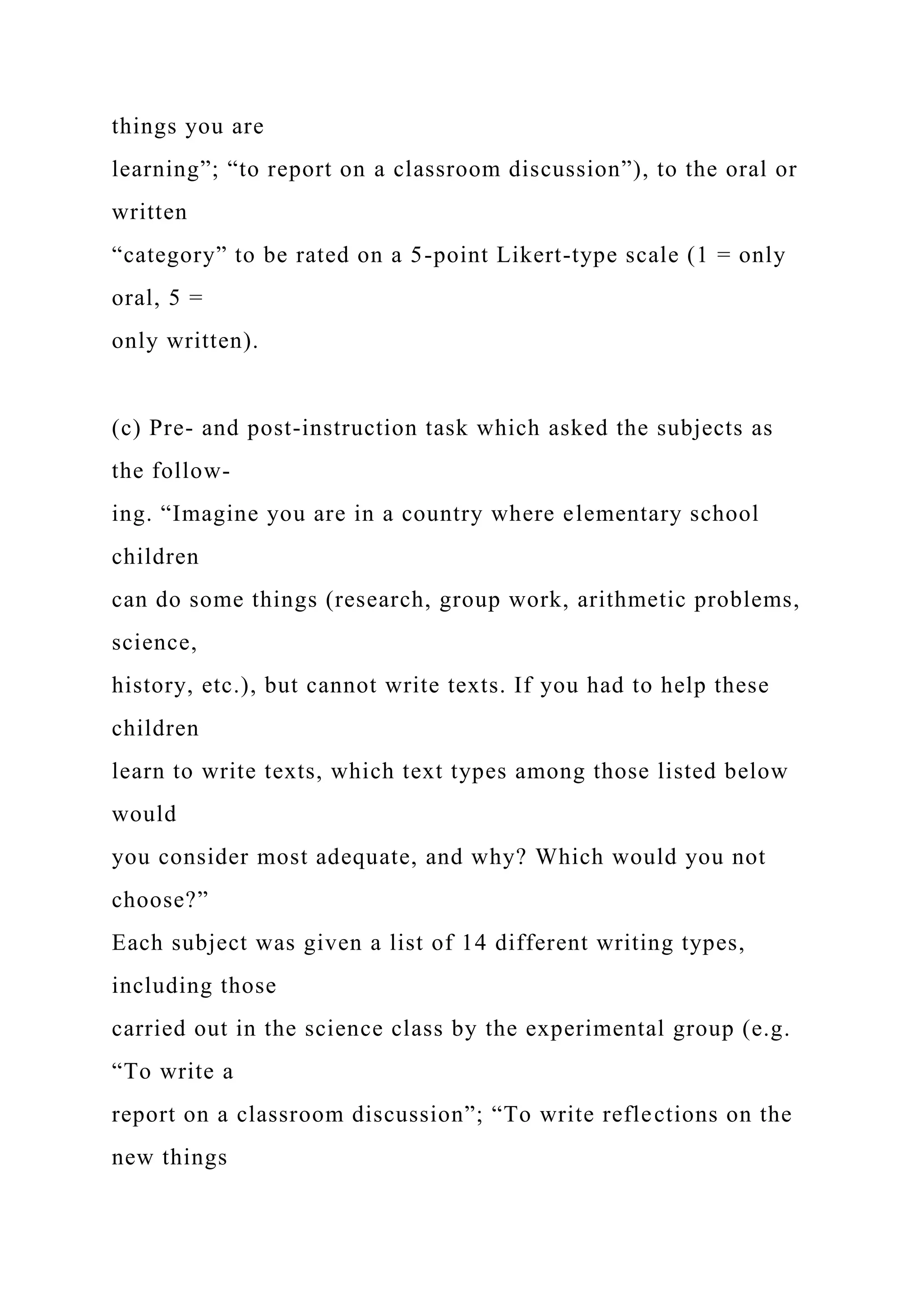 things you are
learning”; “to report on a classroom discussion”), to the oral or
written
“category” to be rated on a 5-point Likert-type scale (1 = only
oral, 5 =
only written).
(c) Pre- and post-instruction task which asked the subjects as
the follow-
ing. “Imagine you are in a country where elementary school
children
can do some things (research, group work, arithmetic problems,
science,
history, etc.), but cannot write texts. If you had to help these
children
learn to write texts, which text types among those listed below
would
you consider most adequate, and why? Which would you not
choose?”
Each subject was given a list of 14 different writing types,
including those
carried out in the science class by the experimental group (e.g.
“To write a
report on a classroom discussion”; “To write reflections on the
new things
 