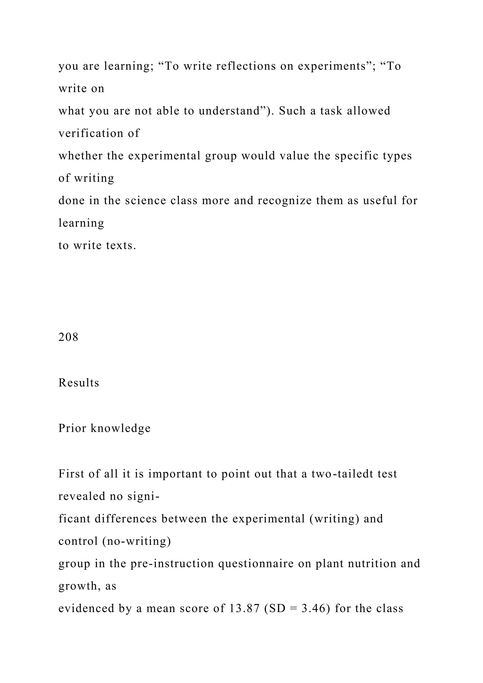 you are learning; “To write reflections on experiments”; “To
write on
what you are not able to understand”). Such a task allowed
verification of
whether the experimental group would value the specific types
of writing
done in the science class more and recognize them as useful for
learning
to write texts.
208
Results
Prior knowledge
First of all it is important to point out that a two-tailedt test
revealed no signi-
ficant differences between the experimental (writing) and
control (no-writing)
group in the pre-instruction questionnaire on plant nutrition and
growth, as
evidenced by a mean score of 13.87 (SD = 3.46) for the class
 