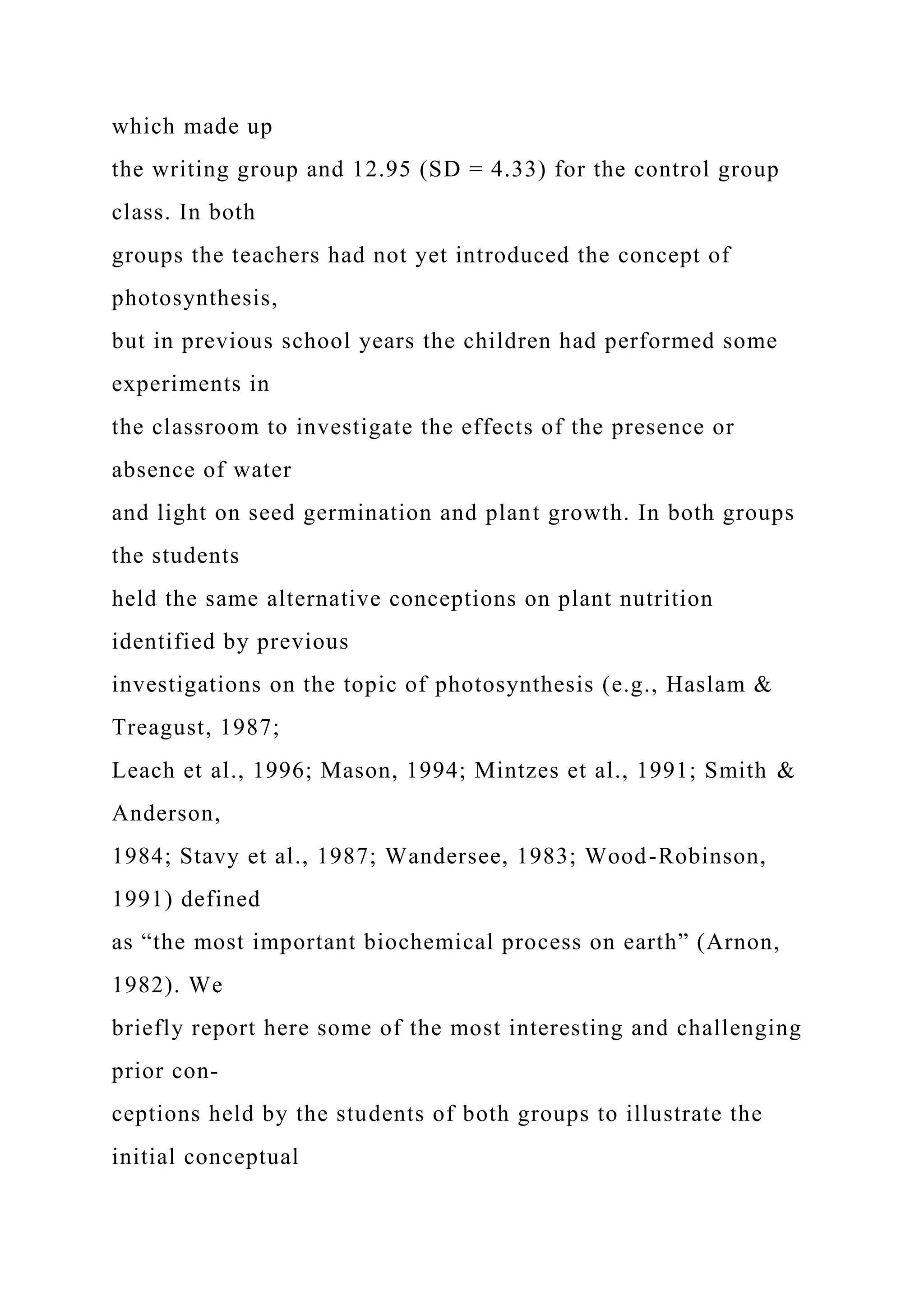 which made up
the writing group and 12.95 (SD = 4.33) for the control group
class. In both
groups the teachers had not yet introduced the concept of
photosynthesis,
but in previous school years the children had performed some
experiments in
the classroom to investigate the effects of the presence or
absence of water
and light on seed germination and plant growth. In both groups
the students
held the same alternative conceptions on plant nutrition
identified by previous
investigations on the topic of photosynthesis (e.g., Haslam &
Treagust, 1987;
Leach et al., 1996; Mason, 1994; Mintzes et al., 1991; Smith &
Anderson,
1984; Stavy et al., 1987; Wandersee, 1983; Wood-Robinson,
1991) defined
as “the most important biochemical process on earth” (Arnon,
1982). We
briefly report here some of the most interesting and challenging
prior con-
ceptions held by the students of both groups to illustrate the
initial conceptual
 