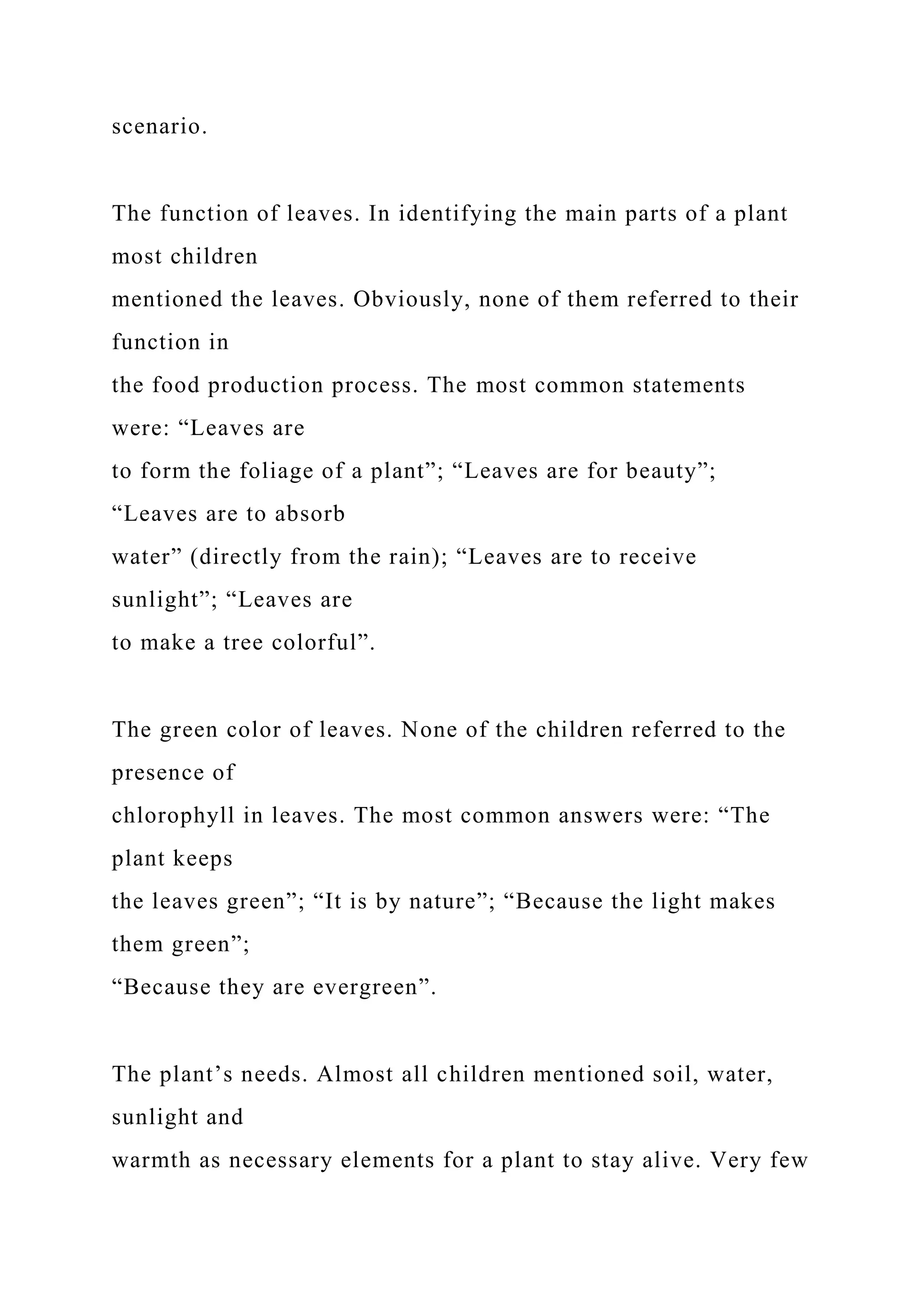 scenario.
The function of leaves. In identifying the main parts of a plant
most children
mentioned the leaves. Obviously, none of them referred to their
function in
the food production process. The most common statements
were: “Leaves are
to form the foliage of a plant”; “Leaves are for beauty”;
“Leaves are to absorb
water” (directly from the rain); “Leaves are to receive
sunlight”; “Leaves are
to make a tree colorful”.
The green color of leaves. None of the children referred to the
presence of
chlorophyll in leaves. The most common answers were: “The
plant keeps
the leaves green”; “It is by nature”; “Because the light makes
them green”;
“Because they are evergreen”.
The plant’s needs. Almost all children mentioned soil, water,
sunlight and
warmth as necessary elements for a plant to stay alive. Very few
 