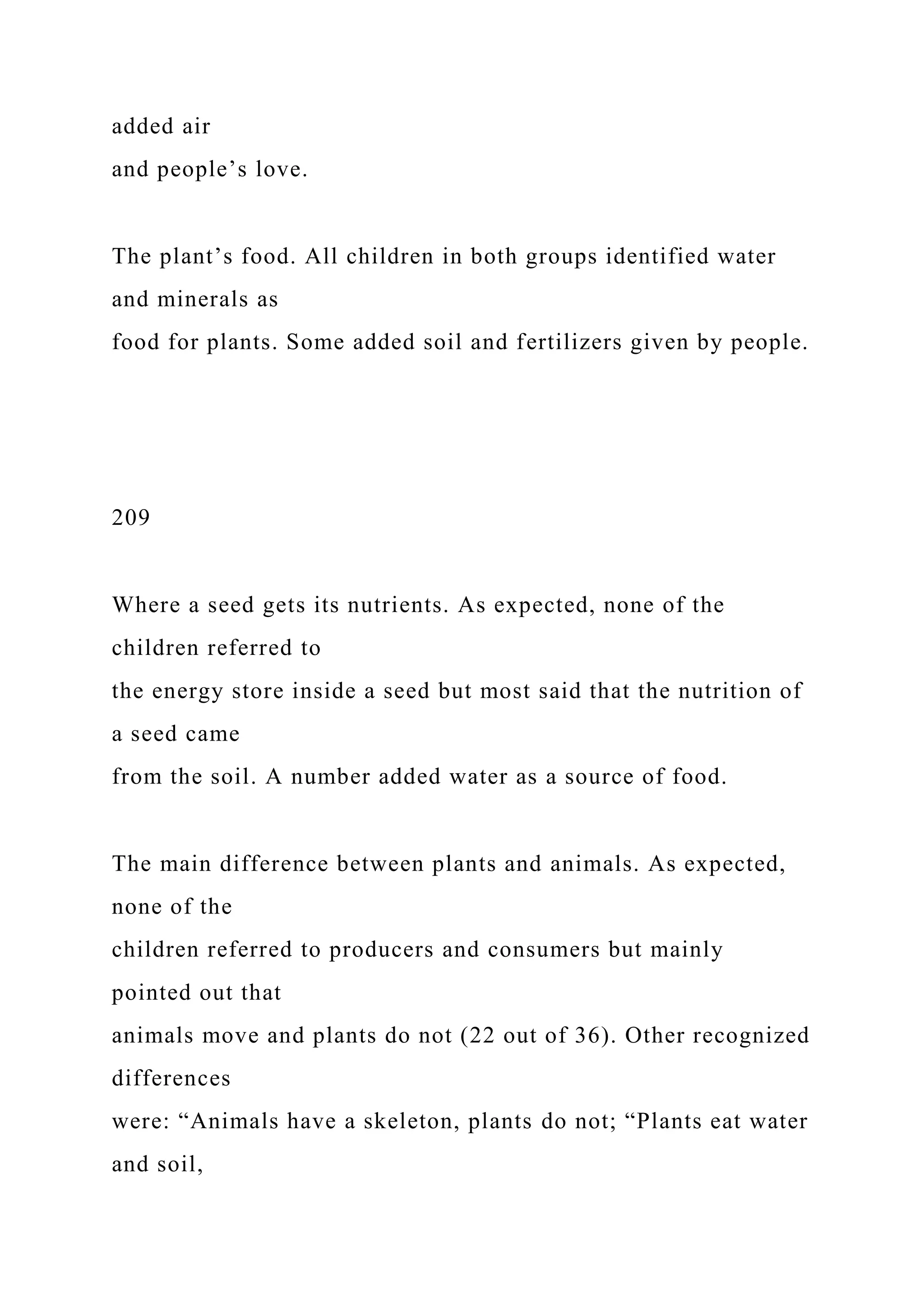 added air
and people’s love.
The plant’s food. All children in both groups identified water
and minerals as
food for plants. Some added soil and fertilizers given by people.
209
Where a seed gets its nutrients. As expected, none of the
children referred to
the energy store inside a seed but most said that the nutrition of
a seed came
from the soil. A number added water as a source of food.
The main difference between plants and animals. As expected,
none of the
children referred to producers and consumers but mainly
pointed out that
animals move and plants do not (22 out of 36). Other recognized
differences
were: “Animals have a skeleton, plants do not; “Plants eat water
and soil,
 