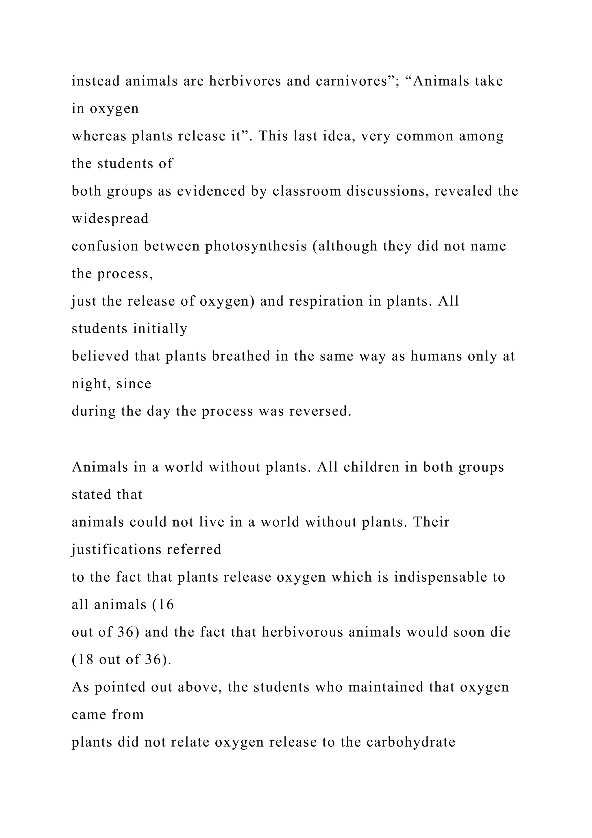 instead animals are herbivores and carnivores”; “Animals take
in oxygen
whereas plants release it”. This last idea, very common among
the students of
both groups as evidenced by classroom discussions, revealed the
widespread
confusion between photosynthesis (although they did not name
the process,
just the release of oxygen) and respiration in plants. All
students initially
believed that plants breathed in the same way as humans only at
night, since
during the day the process was reversed.
Animals in a world without plants. All children in both groups
stated that
animals could not live in a world without plants. Their
justifications referred
to the fact that plants release oxygen which is indispensable to
all animals (16
out of 36) and the fact that herbivorous animals would soon die
(18 out of 36).
As pointed out above, the students who maintained that oxygen
came from
plants did not relate oxygen release to the carbohydrate
 