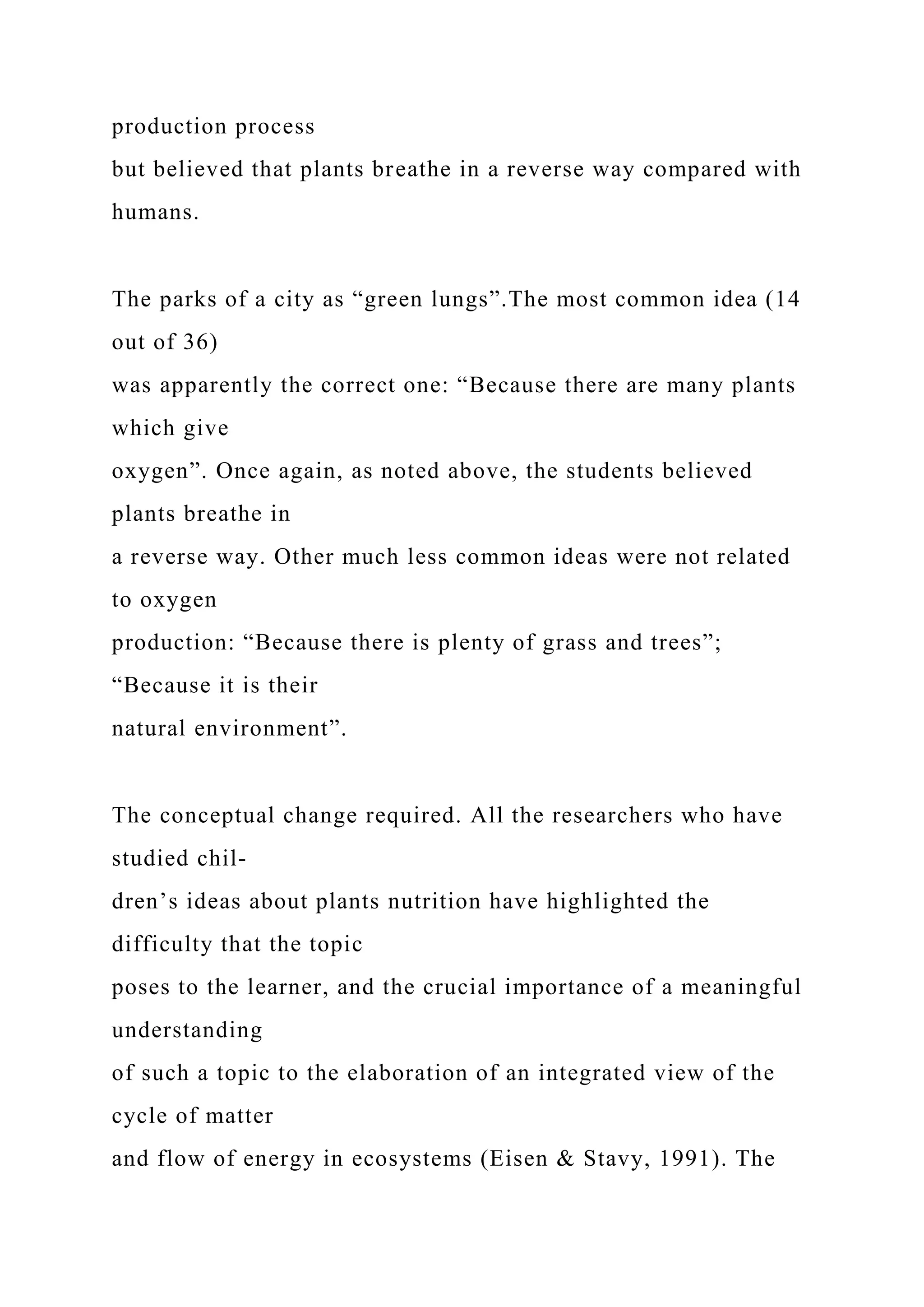 production process
but believed that plants breathe in a reverse way compared with
humans.
The parks of a city as “green lungs”.The most common idea (14
out of 36)
was apparently the correct one: “Because there are many plants
which give
oxygen”. Once again, as noted above, the students believed
plants breathe in
a reverse way. Other much less common ideas were not related
to oxygen
production: “Because there is plenty of grass and trees”;
“Because it is their
natural environment”.
The conceptual change required. All the researchers who have
studied chil-
dren’s ideas about plants nutrition have highlighted the
difficulty that the topic
poses to the learner, and the crucial importance of a meaningful
understanding
of such a topic to the elaboration of an integrated view of the
cycle of matter
and flow of energy in ecosystems (Eisen & Stavy, 1991). The
 