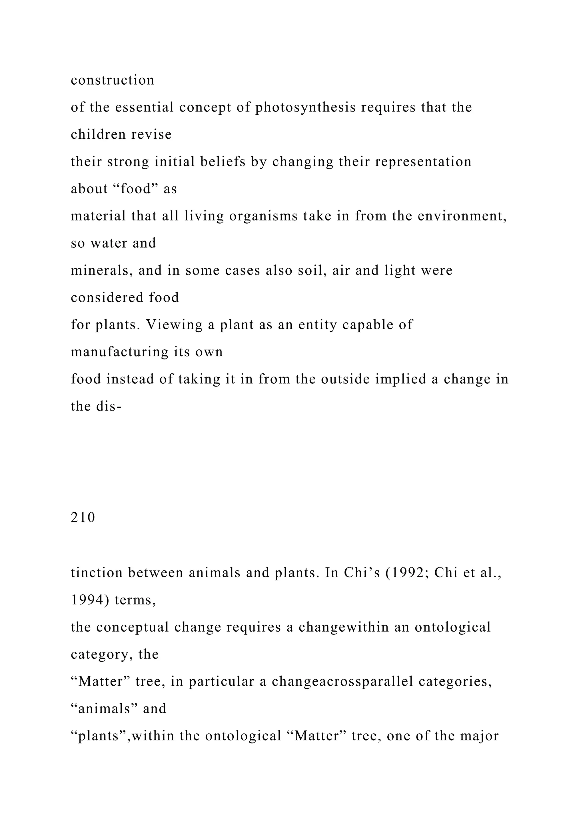 construction
of the essential concept of photosynthesis requires that the
children revise
their strong initial beliefs by changing their representation
about “food” as
material that all living organisms take in from the environment,
so water and
minerals, and in some cases also soil, air and light were
considered food
for plants. Viewing a plant as an entity capable of
manufacturing its own
food instead of taking it in from the outside implied a change in
the dis-
210
tinction between animals and plants. In Chi’s (1992; Chi et al.,
1994) terms,
the conceptual change requires a changewithin an ontological
category, the
“Matter” tree, in particular a changeacrossparallel categories,
“animals” and
“plants”,within the ontological “Matter” tree, one of the major
 