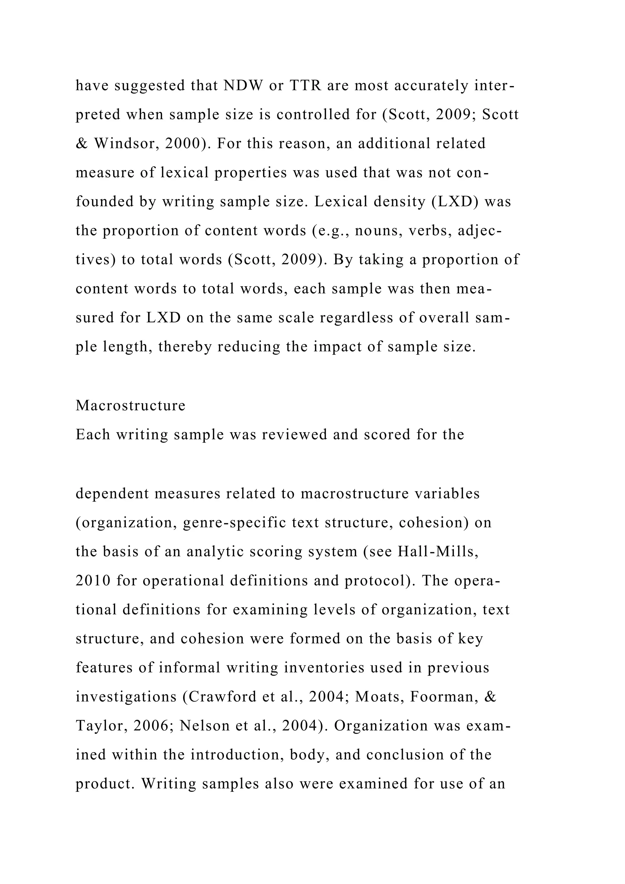 have suggested that NDW or TTR are most accurately inter-
preted when sample size is controlled for (Scott, 2009; Scott
& Windsor, 2000). For this reason, an additional related
measure of lexical properties was used that was not con-
founded by writing sample size. Lexical density (LXD) was
the proportion of content words (e.g., nouns, verbs, adjec-
tives) to total words (Scott, 2009). By taking a proportion of
content words to total words, each sample was then mea-
sured for LXD on the same scale regardless of overall sam-
ple length, thereby reducing the impact of sample size.
Macrostructure
Each writing sample was reviewed and scored for the
dependent measures related to macrostructure variables
(organization, genre-specific text structure, cohesion) on
the basis of an analytic scoring system (see Hall-Mills,
2010 for operational definitions and protocol). The opera-
tional definitions for examining levels of organization, text
structure, and cohesion were formed on the basis of key
features of informal writing inventories used in previous
investigations (Crawford et al., 2004; Moats, Foorman, &
Taylor, 2006; Nelson et al., 2004). Organization was exam-
ined within the introduction, body, and conclusion of the
product. Writing samples also were examined for use of an
 