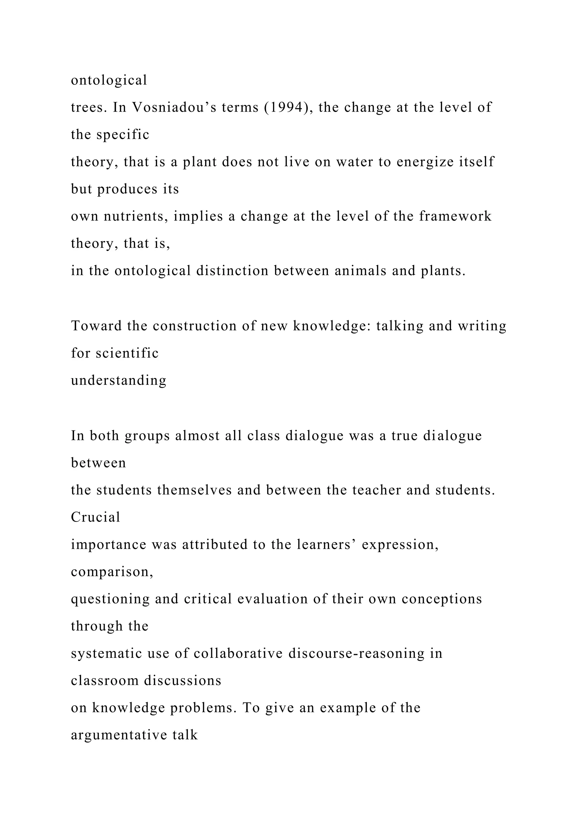 ontological
trees. In Vosniadou’s terms (1994), the change at the level of
the specific
theory, that is a plant does not live on water to energize itself
but produces its
own nutrients, implies a change at the level of the framework
theory, that is,
in the ontological distinction between animals and plants.
Toward the construction of new knowledge: talking and writing
for scientific
understanding
In both groups almost all class dialogue was a true dialogue
between
the students themselves and between the teacher and students.
Crucial
importance was attributed to the learners’ expression,
comparison,
questioning and critical evaluation of their own conceptions
through the
systematic use of collaborative discourse-reasoning in
classroom discussions
on knowledge problems. To give an example of the
argumentative talk
 