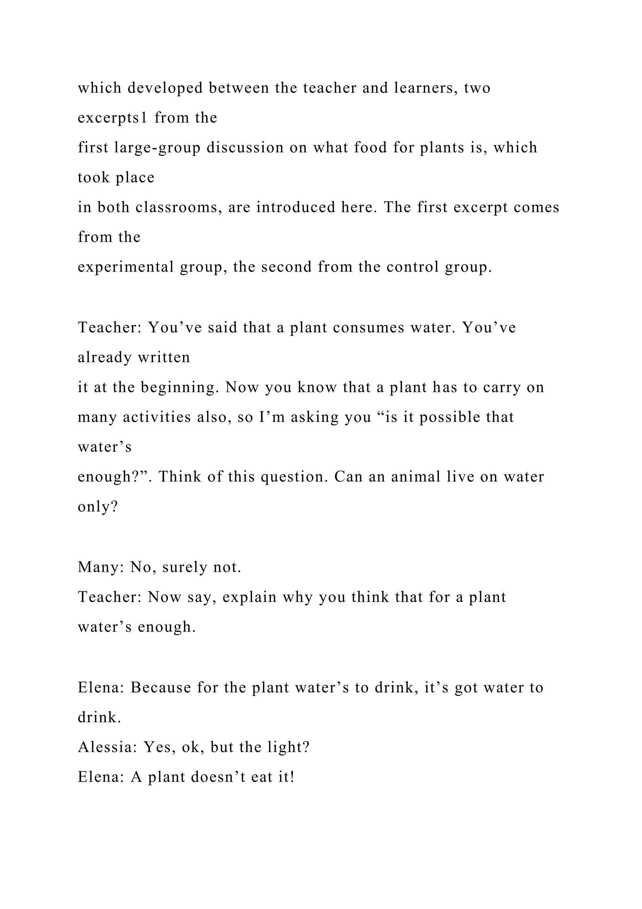 which developed between the teacher and learners, two
excerpts1 from the
first large-group discussion on what food for plants is, which
took place
in both classrooms, are introduced here. The first excerpt comes
from the
experimental group, the second from the control group.
Teacher: You’ve said that a plant consumes water. You’ve
already written
it at the beginning. Now you know that a plant has to carry on
many activities also, so I’m asking you “is it possible that
water’s
enough?”. Think of this question. Can an animal live on water
only?
Many: No, surely not.
Teacher: Now say, explain why you think that for a plant
water’s enough.
Elena: Because for the plant water’s to drink, it’s got water to
drink.
Alessia: Yes, ok, but the light?
Elena: A plant doesn’t eat it!
 