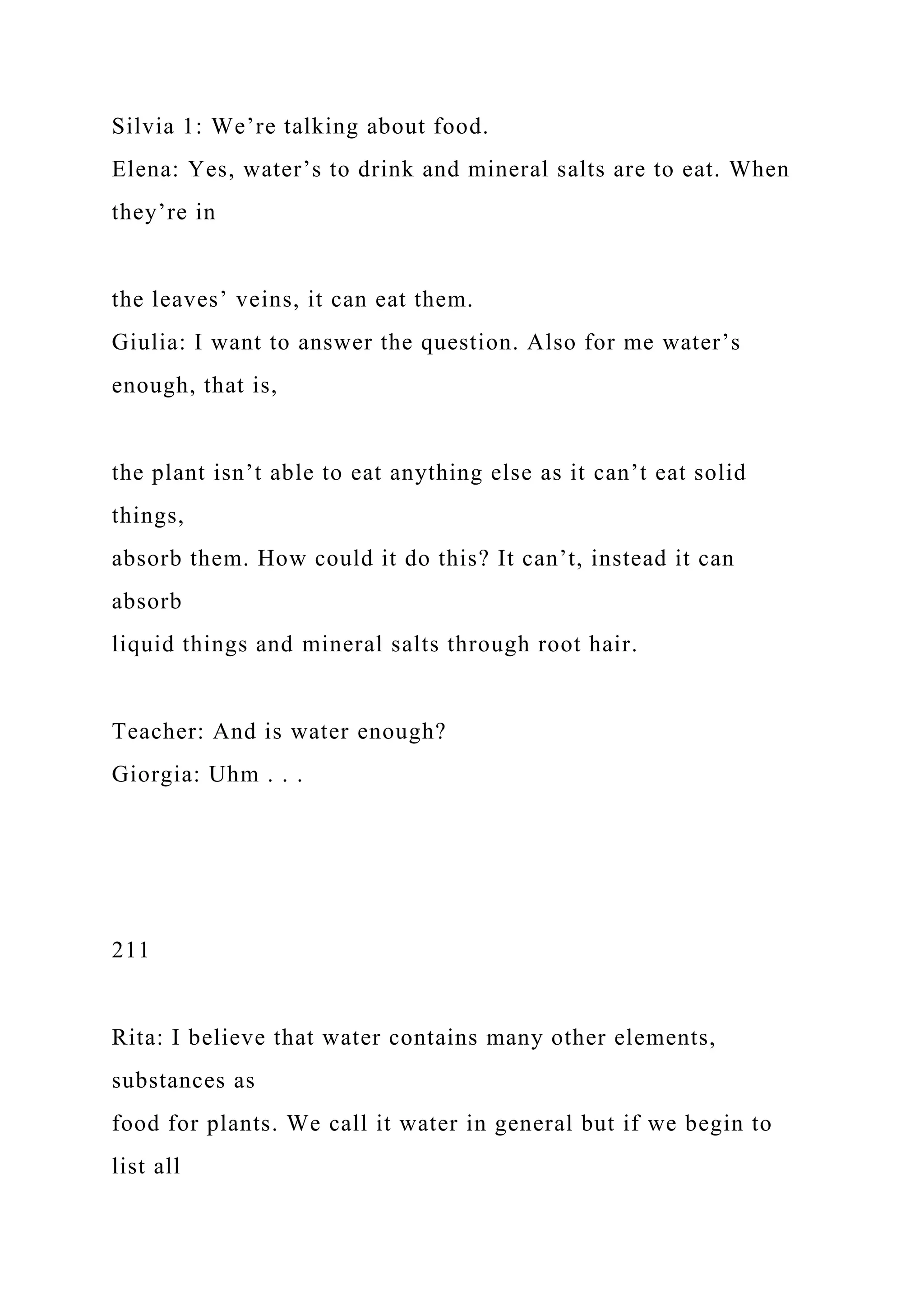 Silvia 1: We’re talking about food.
Elena: Yes, water’s to drink and mineral salts are to eat. When
they’re in
the leaves’ veins, it can eat them.
Giulia: I want to answer the question. Also for me water’s
enough, that is,
the plant isn’t able to eat anything else as it can’t eat solid
things,
absorb them. How could it do this? It can’t, instead it can
absorb
liquid things and mineral salts through root hair.
Teacher: And is water enough?
Giorgia: Uhm . . .
211
Rita: I believe that water contains many other elements,
substances as
food for plants. We call it water in general but if we begin to
list all
 