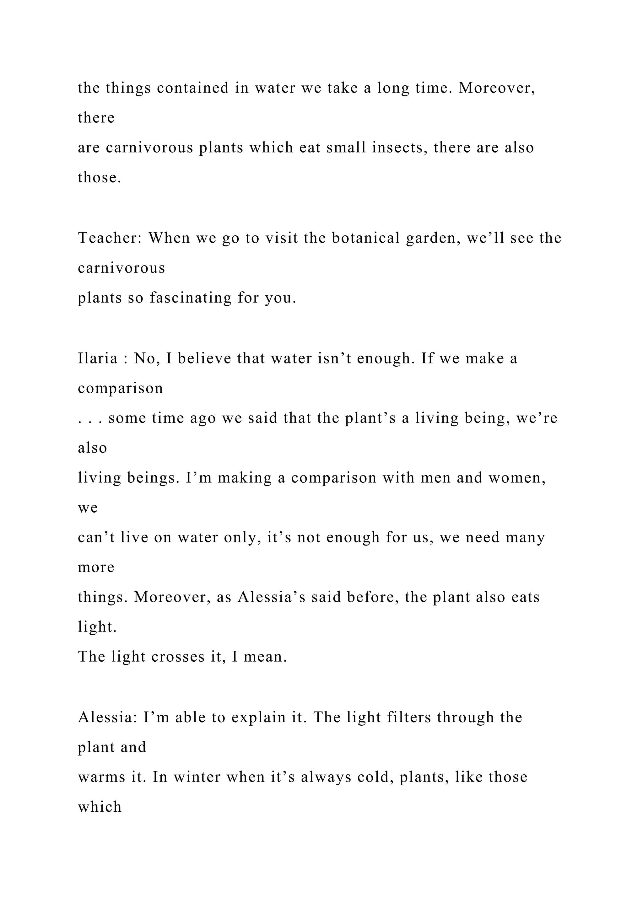 the things contained in water we take a long time. Moreover,
there
are carnivorous plants which eat small insects, there are also
those.
Teacher: When we go to visit the botanical garden, we’ll see the
carnivorous
plants so fascinating for you.
Ilaria : No, I believe that water isn’t enough. If we make a
comparison
. . . some time ago we said that the plant’s a living being, we’re
also
living beings. I’m making a comparison with men and women,
we
can’t live on water only, it’s not enough for us, we need many
more
things. Moreover, as Alessia’s said before, the plant also eats
light.
The light crosses it, I mean.
Alessia: I’m able to explain it. The light filters through the
plant and
warms it. In winter when it’s always cold, plants, like those
which
 