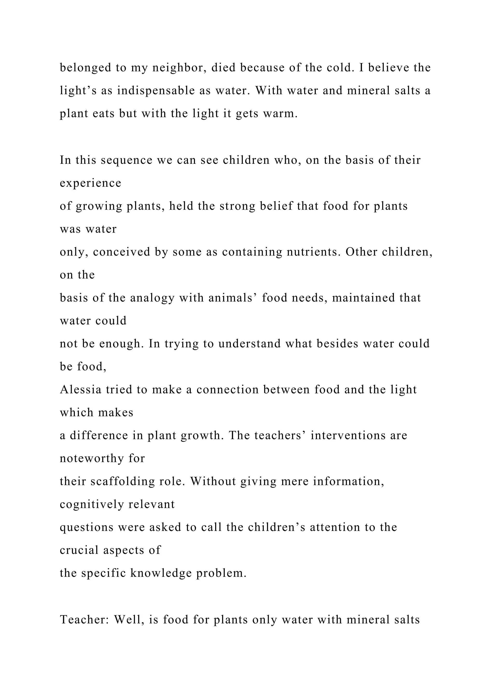 belonged to my neighbor, died because of the cold. I believe the
light’s as indispensable as water. With water and mineral salts a
plant eats but with the light it gets warm.
In this sequence we can see children who, on the basis of their
experience
of growing plants, held the strong belief that food for plants
was water
only, conceived by some as containing nutrients. Other children,
on the
basis of the analogy with animals’ food needs, maintained that
water could
not be enough. In trying to understand what besides water could
be food,
Alessia tried to make a connection between food and the light
which makes
a difference in plant growth. The teachers’ interventions are
noteworthy for
their scaffolding role. Without giving mere information,
cognitively relevant
questions were asked to call the children’s attention to the
crucial aspects of
the specific knowledge problem.
Teacher: Well, is food for plants only water with mineral salts
 