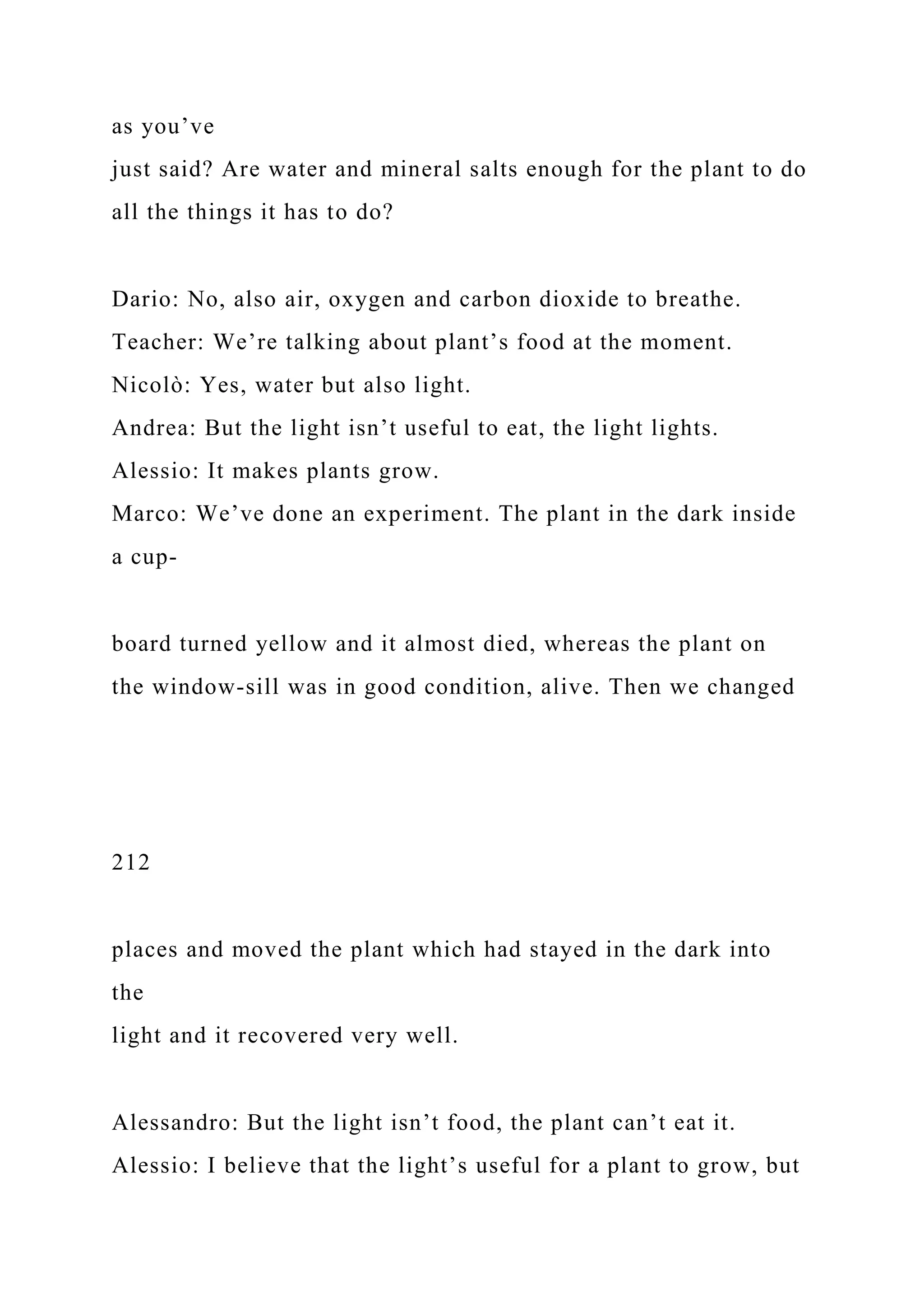 as you’ve
just said? Are water and mineral salts enough for the plant to do
all the things it has to do?
Dario: No, also air, oxygen and carbon dioxide to breathe.
Teacher: We’re talking about plant’s food at the moment.
Nicolò: Yes, water but also light.
Andrea: But the light isn’t useful to eat, the light lights.
Alessio: It makes plants grow.
Marco: We’ve done an experiment. The plant in the dark inside
a cup-
board turned yellow and it almost died, whereas the plant on
the window-sill was in good condition, alive. Then we changed
212
places and moved the plant which had stayed in the dark into
the
light and it recovered very well.
Alessandro: But the light isn’t food, the plant can’t eat it.
Alessio: I believe that the light’s useful for a plant to grow, but
 