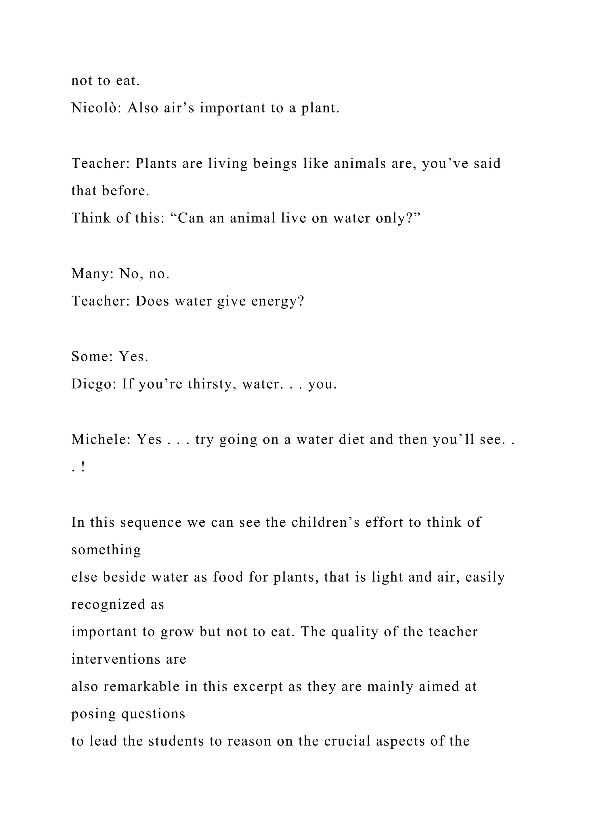 not to eat.
Nicolò: Also air’s important to a plant.
Teacher: Plants are living beings like animals are, you’ve said
that before.
Think of this: “Can an animal live on water only?”
Many: No, no.
Teacher: Does water give energy?
Some: Yes.
Diego: If you’re thirsty, water. . . you.
Michele: Yes . . . try going on a water diet and then you’ll see. .
. !
In this sequence we can see the children’s effort to think of
something
else beside water as food for plants, that is light and air, easily
recognized as
important to grow but not to eat. The quality of the teacher
interventions are
also remarkable in this excerpt as they are mainly aimed at
posing questions
to lead the students to reason on the crucial aspects of the
 
