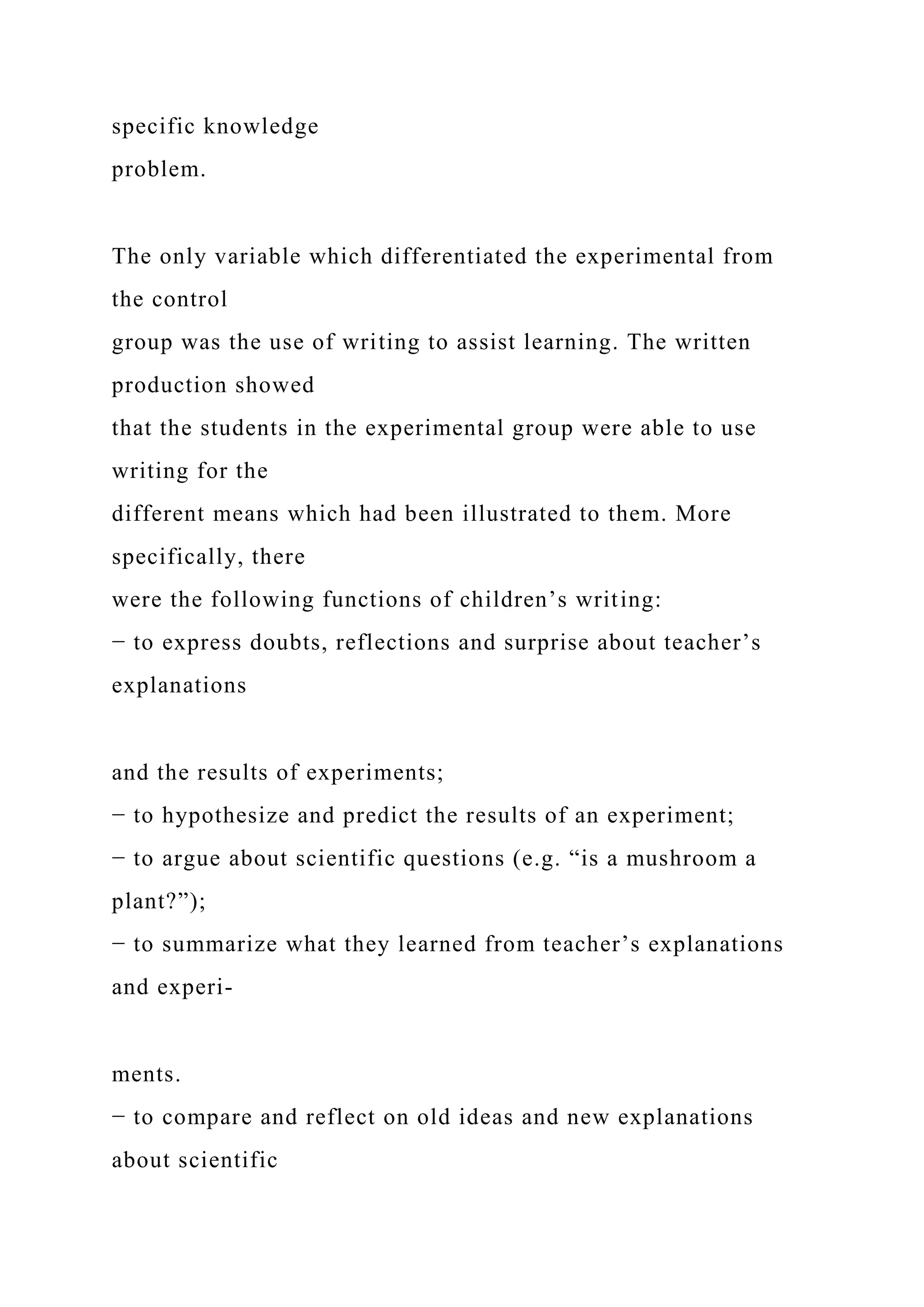 specific knowledge
problem.
The only variable which differentiated the experimental from
the control
group was the use of writing to assist learning. The written
production showed
that the students in the experimental group were able to use
writing for the
different means which had been illustrated to them. More
specifically, there
were the following functions of children’s writing:
− to express doubts, reflections and surprise about teacher’s
explanations
and the results of experiments;
− to hypothesize and predict the results of an experiment;
− to argue about scientific questions (e.g. “is a mushroom a
plant?”);
− to summarize what they learned from teacher’s explanations
and experi-
ments.
− to compare and reflect on old ideas and new explanations
about scientific
 