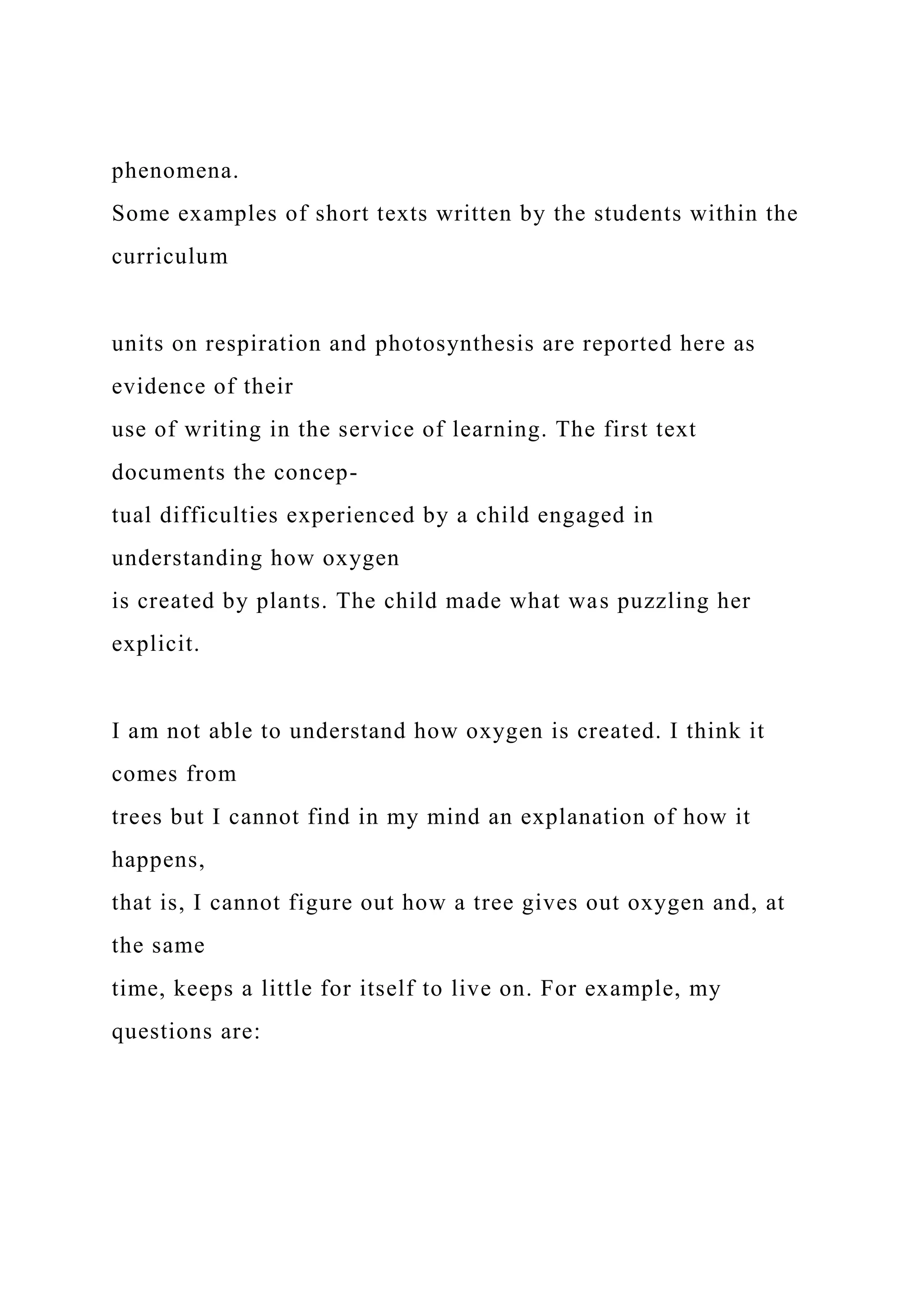 phenomena.
Some examples of short texts written by the students within the
curriculum
units on respiration and photosynthesis are reported here as
evidence of their
use of writing in the service of learning. The first text
documents the concep-
tual difficulties experienced by a child engaged in
understanding how oxygen
is created by plants. The child made what was puzzling her
explicit.
I am not able to understand how oxygen is created. I think it
comes from
trees but I cannot find in my mind an explanation of how it
happens,
that is, I cannot figure out how a tree gives out oxygen and, at
the same
time, keeps a little for itself to live on. For example, my
questions are:
 