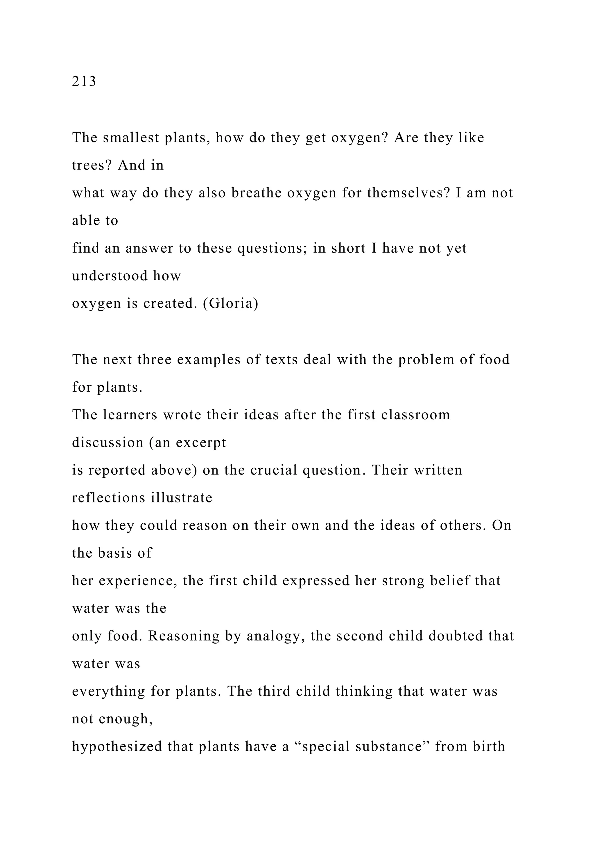 213
The smallest plants, how do they get oxygen? Are they like
trees? And in
what way do they also breathe oxygen for themselves? I am not
able to
find an answer to these questions; in short I have not yet
understood how
oxygen is created. (Gloria)
The next three examples of texts deal with the problem of food
for plants.
The learners wrote their ideas after the first classroom
discussion (an excerpt
is reported above) on the crucial question. Their written
reflections illustrate
how they could reason on their own and the ideas of others. On
the basis of
her experience, the first child expressed her strong belief that
water was the
only food. Reasoning by analogy, the second child doubted that
water was
everything for plants. The third child thinking that water was
not enough,
hypothesized that plants have a “special substance” from birth
 