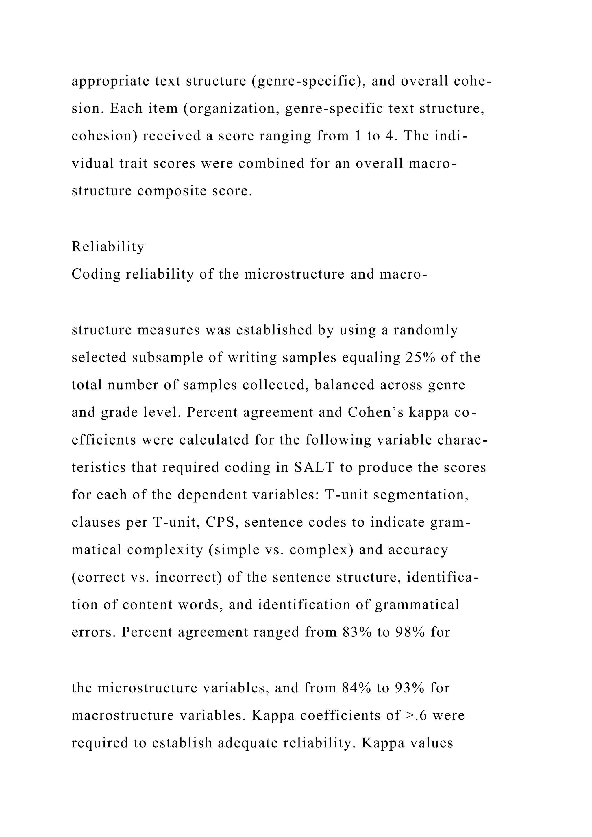 appropriate text structure (genre-specific), and overall cohe-
sion. Each item (organization, genre-specific text structure,
cohesion) received a score ranging from 1 to 4. The indi-
vidual trait scores were combined for an overall macro-
structure composite score.
Reliability
Coding reliability of the microstructure and macro-
structure measures was established by using a randomly
selected subsample of writing samples equaling 25% of the
total number of samples collected, balanced across genre
and grade level. Percent agreement and Cohen’s kappa co-
efficients were calculated for the following variable charac-
teristics that required coding in SALT to produce the scores
for each of the dependent variables: T-unit segmentation,
clauses per T-unit, CPS, sentence codes to indicate gram-
matical complexity (simple vs. complex) and accuracy
(correct vs. incorrect) of the sentence structure, identifica-
tion of content words, and identification of grammatical
errors. Percent agreement ranged from 83% to 98% for
the microstructure variables, and from 84% to 93% for
macrostructure variables. Kappa coefficients of >.6 were
required to establish adequate reliability. Kappa values
 