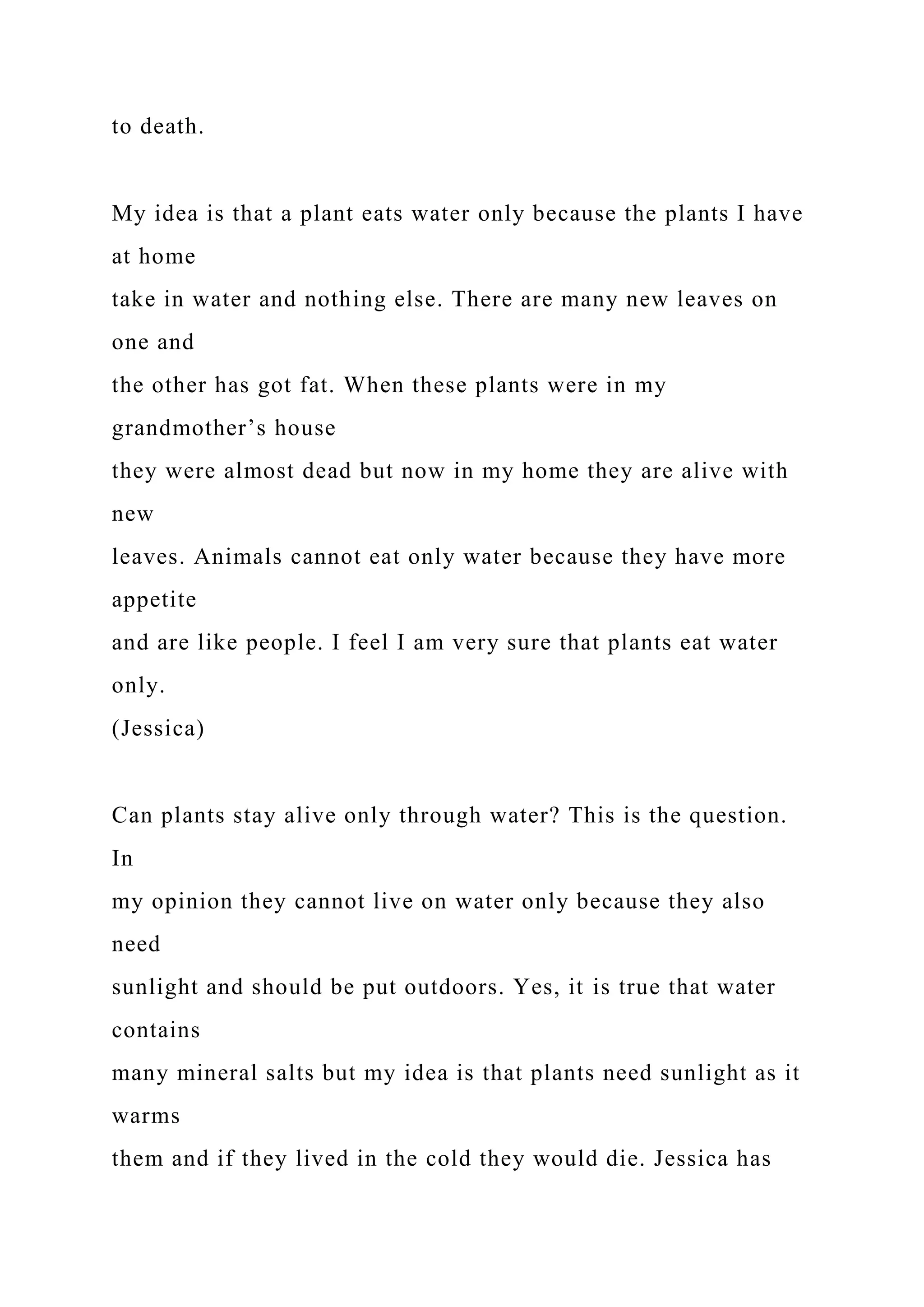 to death.
My idea is that a plant eats water only because the plants I have
at home
take in water and nothing else. There are many new leaves on
one and
the other has got fat. When these plants were in my
grandmother’s house
they were almost dead but now in my home they are alive with
new
leaves. Animals cannot eat only water because they have more
appetite
and are like people. I feel I am very sure that plants eat water
only.
(Jessica)
Can plants stay alive only through water? This is the question.
In
my opinion they cannot live on water only because they also
need
sunlight and should be put outdoors. Yes, it is true that water
contains
many mineral salts but my idea is that plants need sunlight as it
warms
them and if they lived in the cold they would die. Jessica has
 