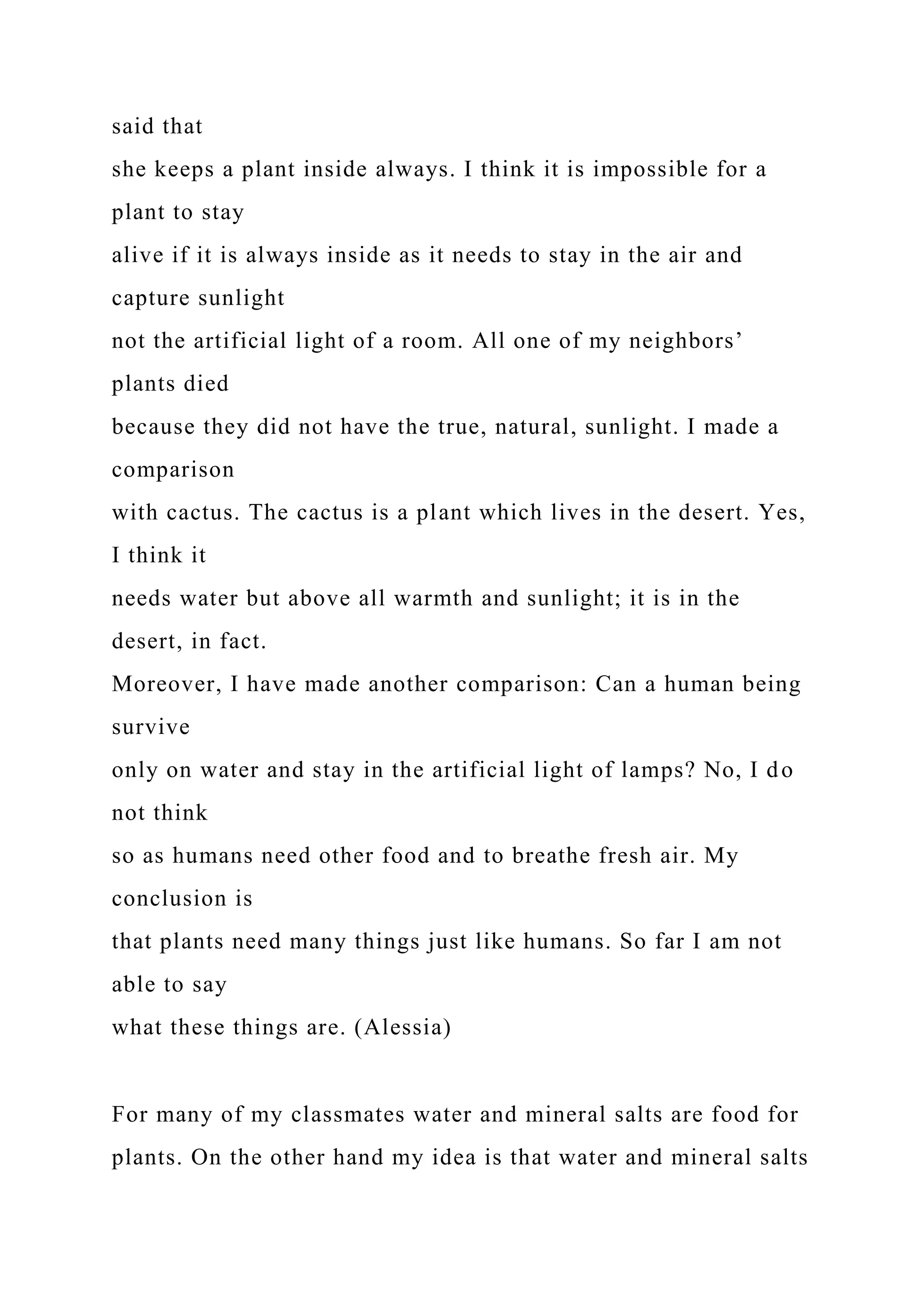 said that
she keeps a plant inside always. I think it is impossible for a
plant to stay
alive if it is always inside as it needs to stay in the air and
capture sunlight
not the artificial light of a room. All one of my neighbors’
plants died
because they did not have the true, natural, sunlight. I made a
comparison
with cactus. The cactus is a plant which lives in the desert. Yes,
I think it
needs water but above all warmth and sunlight; it is in the
desert, in fact.
Moreover, I have made another comparison: Can a human being
survive
only on water and stay in the artificial light of lamps? No, I do
not think
so as humans need other food and to breathe fresh air. My
conclusion is
that plants need many things just like humans. So far I am not
able to say
what these things are. (Alessia)
For many of my classmates water and mineral salts are food for
plants. On the other hand my idea is that water and mineral salts
 