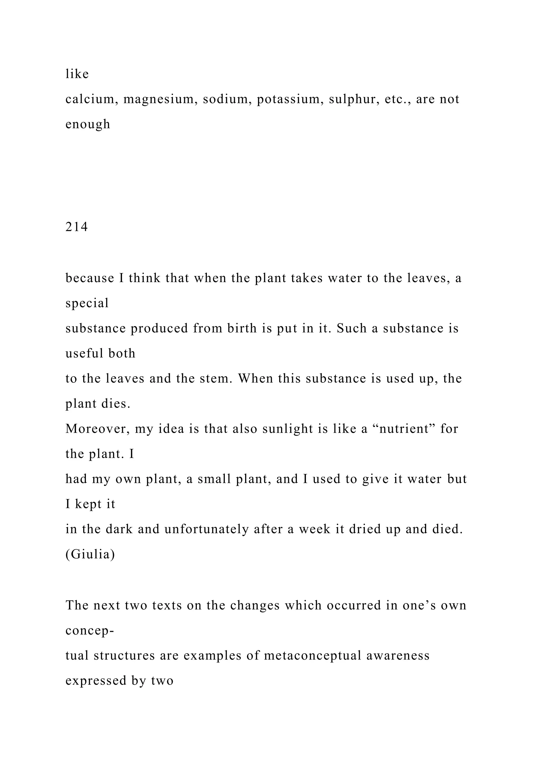 like
calcium, magnesium, sodium, potassium, sulphur, etc., are not
enough
214
because I think that when the plant takes water to the leaves, a
special
substance produced from birth is put in it. Such a substance is
useful both
to the leaves and the stem. When this substance is used up, the
plant dies.
Moreover, my idea is that also sunlight is like a “nutrient” for
the plant. I
had my own plant, a small plant, and I used to give it water but
I kept it
in the dark and unfortunately after a week it dried up and died.
(Giulia)
The next two texts on the changes which occurred in one’s own
concep-
tual structures are examples of metaconceptual awareness
expressed by two
 
