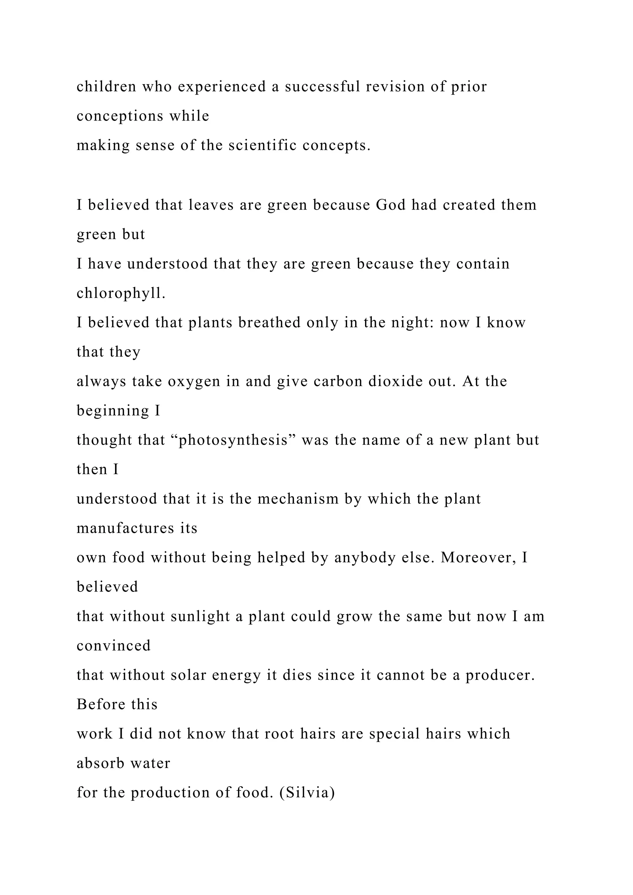 children who experienced a successful revision of prior
conceptions while
making sense of the scientific concepts.
I believed that leaves are green because God had created them
green but
I have understood that they are green because they contain
chlorophyll.
I believed that plants breathed only in the night: now I know
that they
always take oxygen in and give carbon dioxide out. At the
beginning I
thought that “photosynthesis” was the name of a new plant but
then I
understood that it is the mechanism by which the plant
manufactures its
own food without being helped by anybody else. Moreover, I
believed
that without sunlight a plant could grow the same but now I am
convinced
that without solar energy it dies since it cannot be a producer.
Before this
work I did not know that root hairs are special hairs which
absorb water
for the production of food. (Silvia)
 