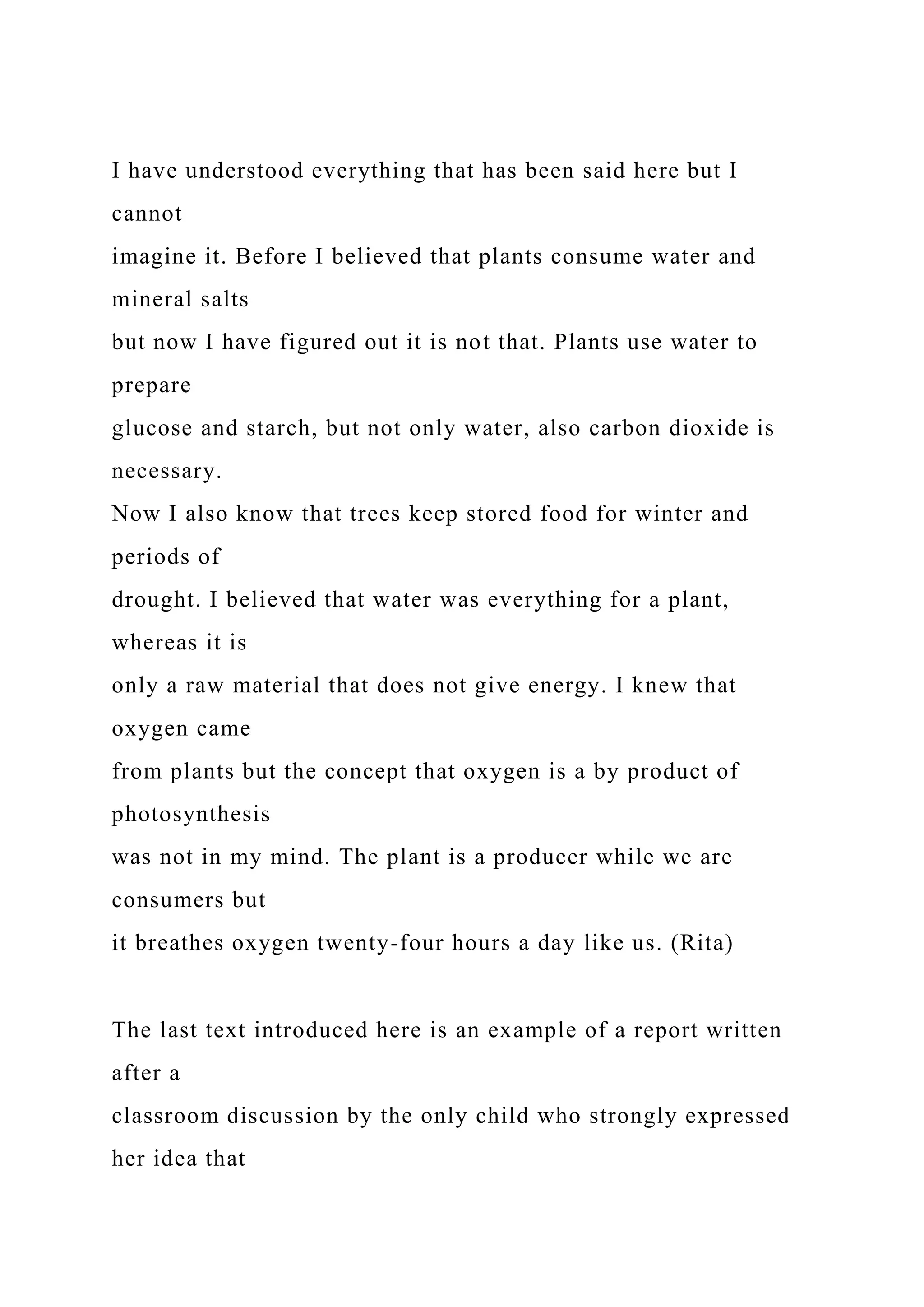 I have understood everything that has been said here but I
cannot
imagine it. Before I believed that plants consume water and
mineral salts
but now I have figured out it is not that. Plants use water to
prepare
glucose and starch, but not only water, also carbon dioxide is
necessary.
Now I also know that trees keep stored food for winter and
periods of
drought. I believed that water was everything for a plant,
whereas it is
only a raw material that does not give energy. I knew that
oxygen came
from plants but the concept that oxygen is a by product of
photosynthesis
was not in my mind. The plant is a producer while we are
consumers but
it breathes oxygen twenty-four hours a day like us. (Rita)
The last text introduced here is an example of a report written
after a
classroom discussion by the only child who strongly expressed
her idea that
 