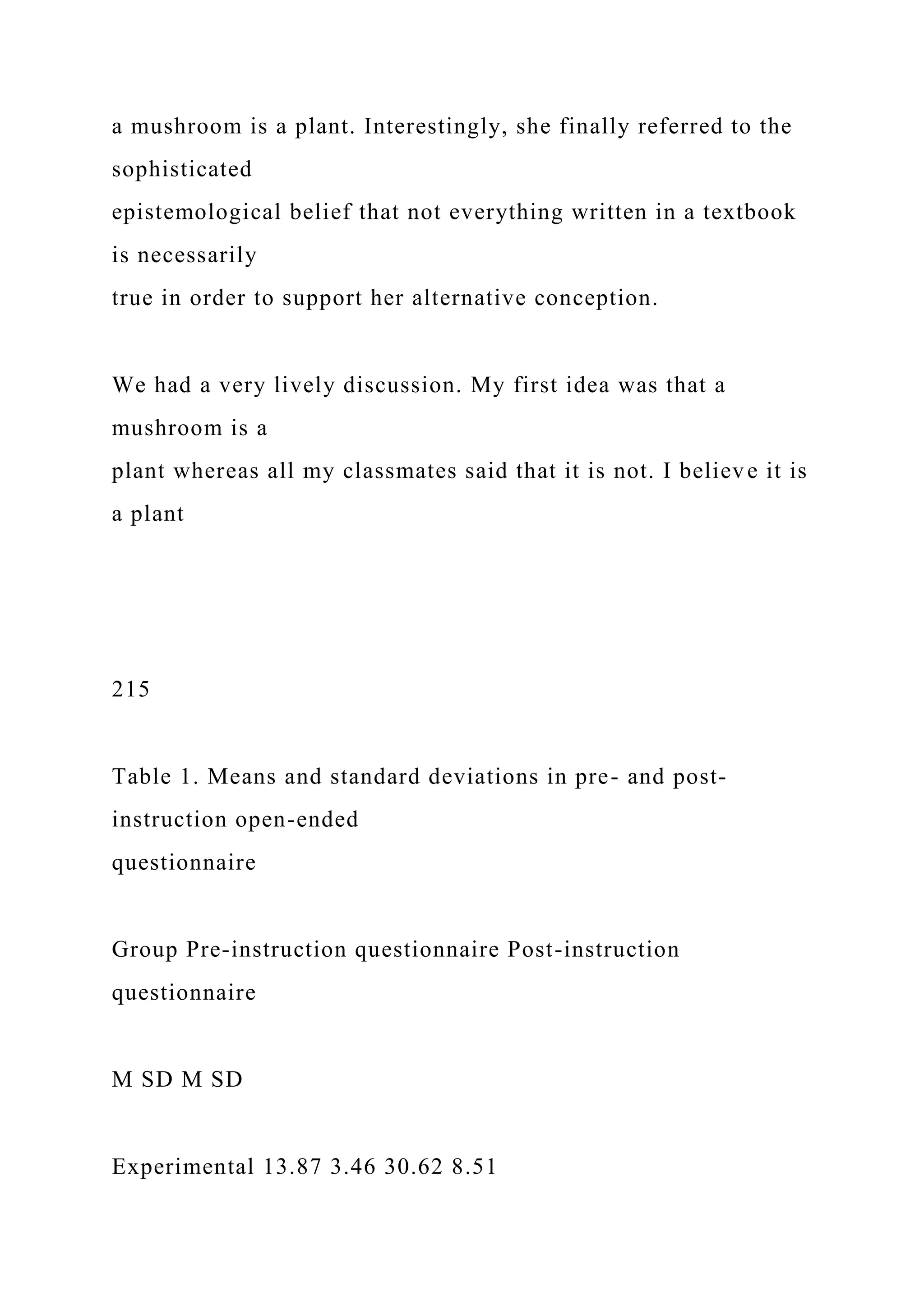 a mushroom is a plant. Interestingly, she finally referred to the
sophisticated
epistemological belief that not everything written in a textbook
is necessarily
true in order to support her alternative conception.
We had a very lively discussion. My first idea was that a
mushroom is a
plant whereas all my classmates said that it is not. I believe it is
a plant
215
Table 1. Means and standard deviations in pre- and post-
instruction open-ended
questionnaire
Group Pre-instruction questionnaire Post-instruction
questionnaire
M SD M SD
Experimental 13.87 3.46 30.62 8.51
 