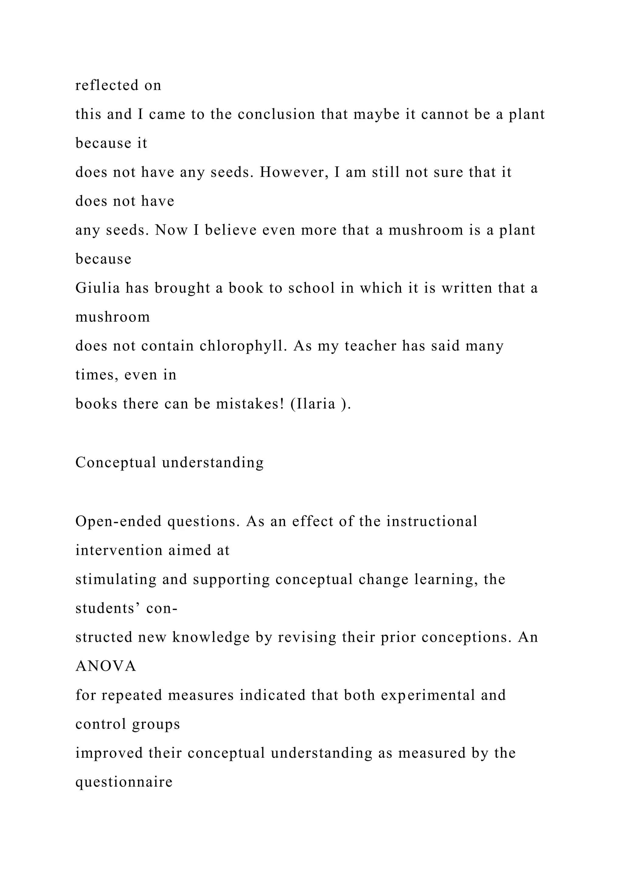 reflected on
this and I came to the conclusion that maybe it cannot be a plant
because it
does not have any seeds. However, I am still not sure that it
does not have
any seeds. Now I believe even more that a mushroom is a plant
because
Giulia has brought a book to school in which it is written that a
mushroom
does not contain chlorophyll. As my teacher has said many
times, even in
books there can be mistakes! (Ilaria ).
Conceptual understanding
Open-ended questions. As an effect of the instructional
intervention aimed at
stimulating and supporting conceptual change learning, the
students’ con-
structed new knowledge by revising their prior conceptions. An
ANOVA
for repeated measures indicated that both experimental and
control groups
improved their conceptual understanding as measured by the
questionnaire
 