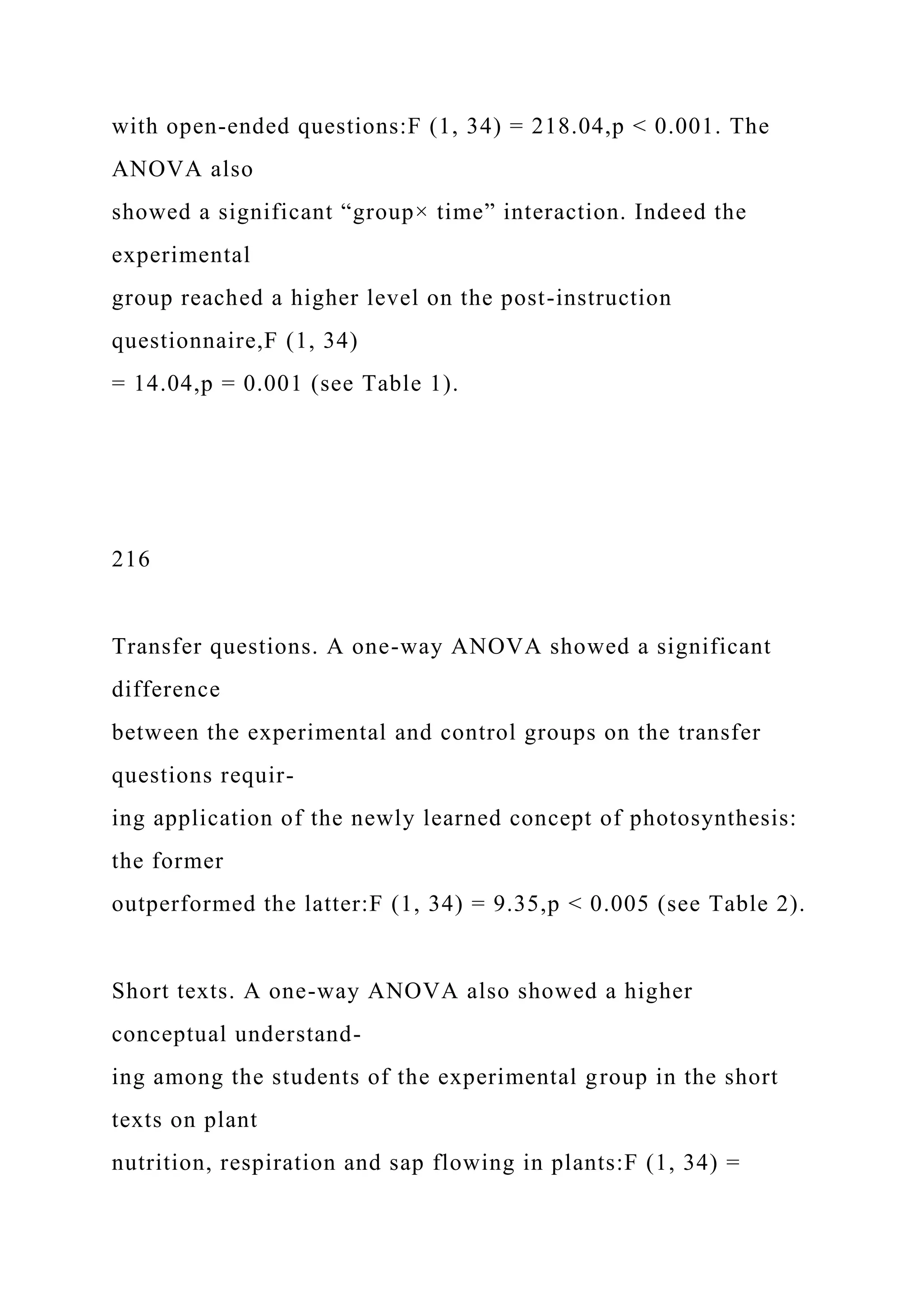 with open-ended questions:F (1, 34) = 218.04,p < 0.001. The
ANOVA also
showed a significant “group× time” interaction. Indeed the
experimental
group reached a higher level on the post-instruction
questionnaire,F (1, 34)
= 14.04,p = 0.001 (see Table 1).
216
Transfer questions. A one-way ANOVA showed a significant
difference
between the experimental and control groups on the transfer
questions requir-
ing application of the newly learned concept of photosynthesis:
the former
outperformed the latter:F (1, 34) = 9.35,p < 0.005 (see Table 2).
Short texts. A one-way ANOVA also showed a higher
conceptual understand-
ing among the students of the experimental group in the short
texts on plant
nutrition, respiration and sap flowing in plants:F (1, 34) =
 