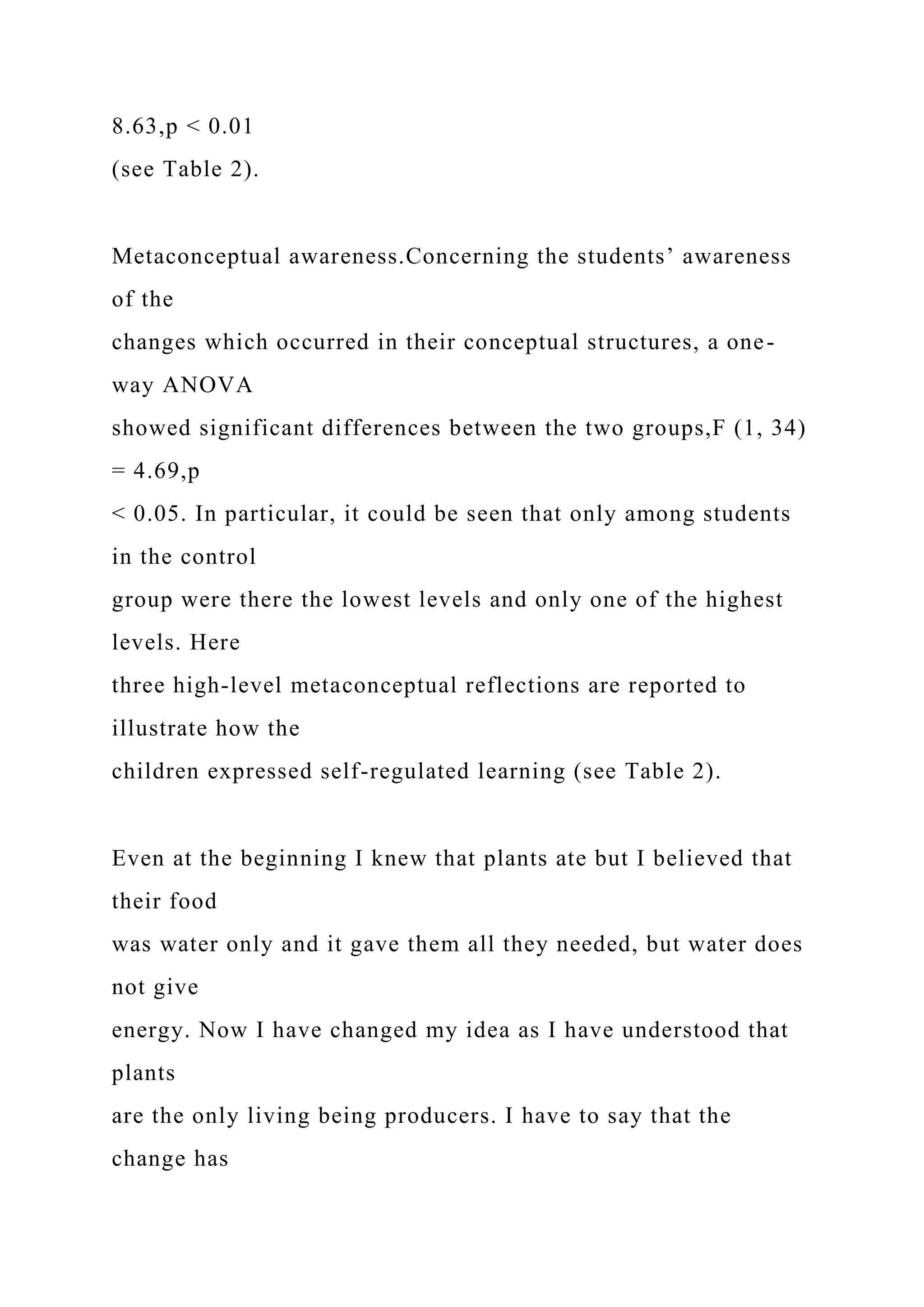 8.63,p < 0.01
(see Table 2).
Metaconceptual awareness.Concerning the students’ awareness
of the
changes which occurred in their conceptual structures, a one-
way ANOVA
showed significant differences between the two groups,F (1, 34)
= 4.69,p
< 0.05. In particular, it could be seen that only among students
in the control
group were there the lowest levels and only one of the highest
levels. Here
three high-level metaconceptual reflections are reported to
illustrate how the
children expressed self-regulated learning (see Table 2).
Even at the beginning I knew that plants ate but I believed that
their food
was water only and it gave them all they needed, but water does
not give
energy. Now I have changed my idea as I have understood that
plants
are the only living being producers. I have to say that the
change has
 