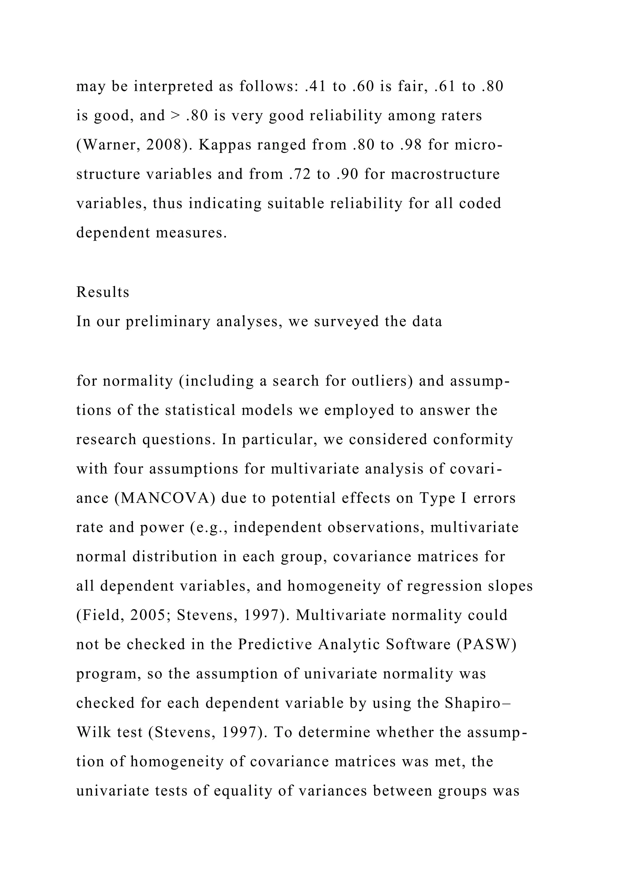 may be interpreted as follows: .41 to .60 is fair, .61 to .80
is good, and > .80 is very good reliability among raters
(Warner, 2008). Kappas ranged from .80 to .98 for micro-
structure variables and from .72 to .90 for macrostructure
variables, thus indicating suitable reliability for all coded
dependent measures.
Results
In our preliminary analyses, we surveyed the data
for normality (including a search for outliers) and assump-
tions of the statistical models we employed to answer the
research questions. In particular, we considered conformity
with four assumptions for multivariate analysis of covari-
ance (MANCOVA) due to potential effects on Type I errors
rate and power (e.g., independent observations, multivariate
normal distribution in each group, covariance matrices for
all dependent variables, and homogeneity of regression slopes
(Field, 2005; Stevens, 1997). Multivariate normality could
not be checked in the Predictive Analytic Software (PASW)
program, so the assumption of univariate normality was
checked for each dependent variable by using the Shapiro–
Wilk test (Stevens, 1997). To determine whether the assump-
tion of homogeneity of covariance matrices was met, the
univariate tests of equality of variances between groups was
 