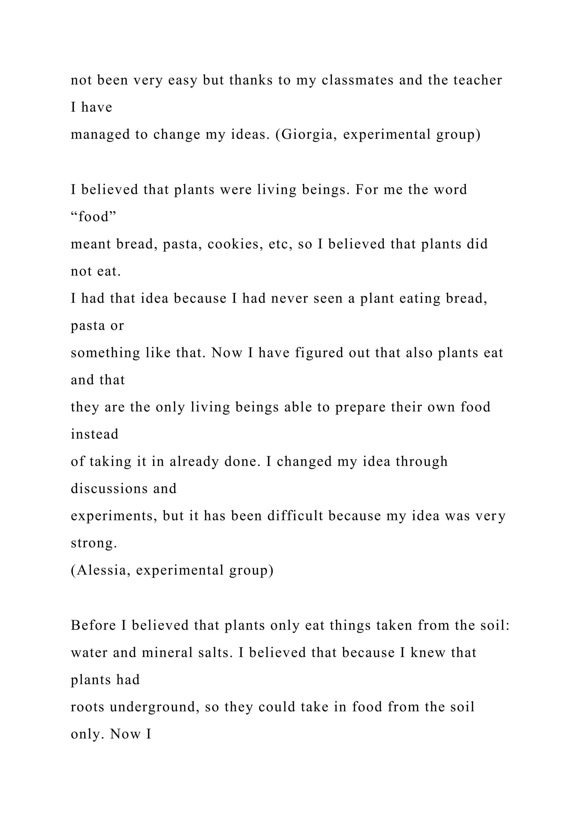 not been very easy but thanks to my classmates and the teacher
I have
managed to change my ideas. (Giorgia, experimental group)
I believed that plants were living beings. For me the word
“food”
meant bread, pasta, cookies, etc, so I believed that plants did
not eat.
I had that idea because I had never seen a plant eating bread,
pasta or
something like that. Now I have figured out that also plants eat
and that
they are the only living beings able to prepare their own food
instead
of taking it in already done. I changed my idea through
discussions and
experiments, but it has been difficult because my idea was very
strong.
(Alessia, experimental group)
Before I believed that plants only eat things taken from the soil:
water and mineral salts. I believed that because I knew that
plants had
roots underground, so they could take in food from the soil
only. Now I
 