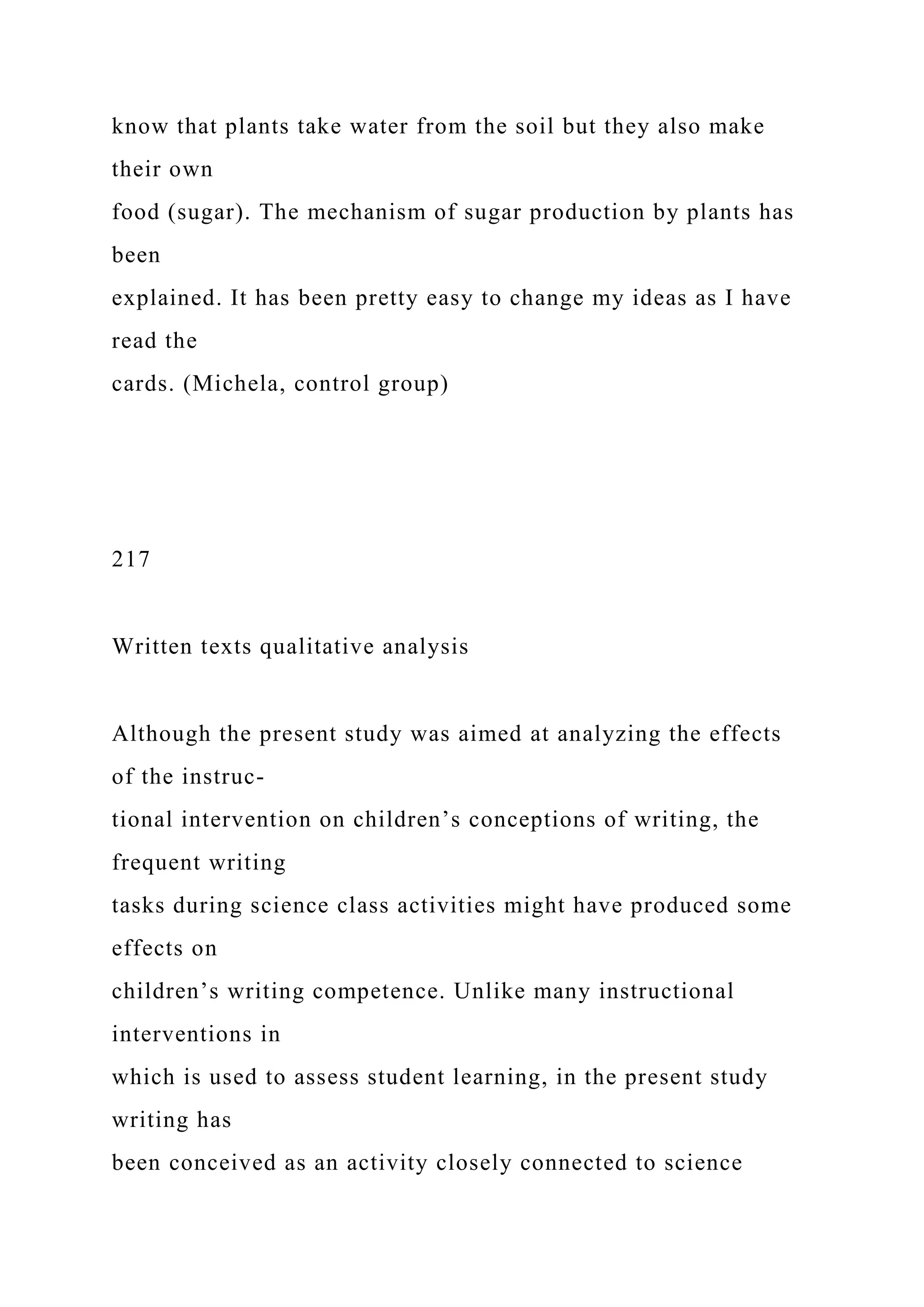 know that plants take water from the soil but they also make
their own
food (sugar). The mechanism of sugar production by plants has
been
explained. It has been pretty easy to change my ideas as I have
read the
cards. (Michela, control group)
217
Written texts qualitative analysis
Although the present study was aimed at analyzing the effects
of the instruc-
tional intervention on children’s conceptions of writing, the
frequent writing
tasks during science class activities might have produced some
effects on
children’s writing competence. Unlike many instructional
interventions in
which is used to assess student learning, in the present study
writing has
been conceived as an activity closely connected to science
 