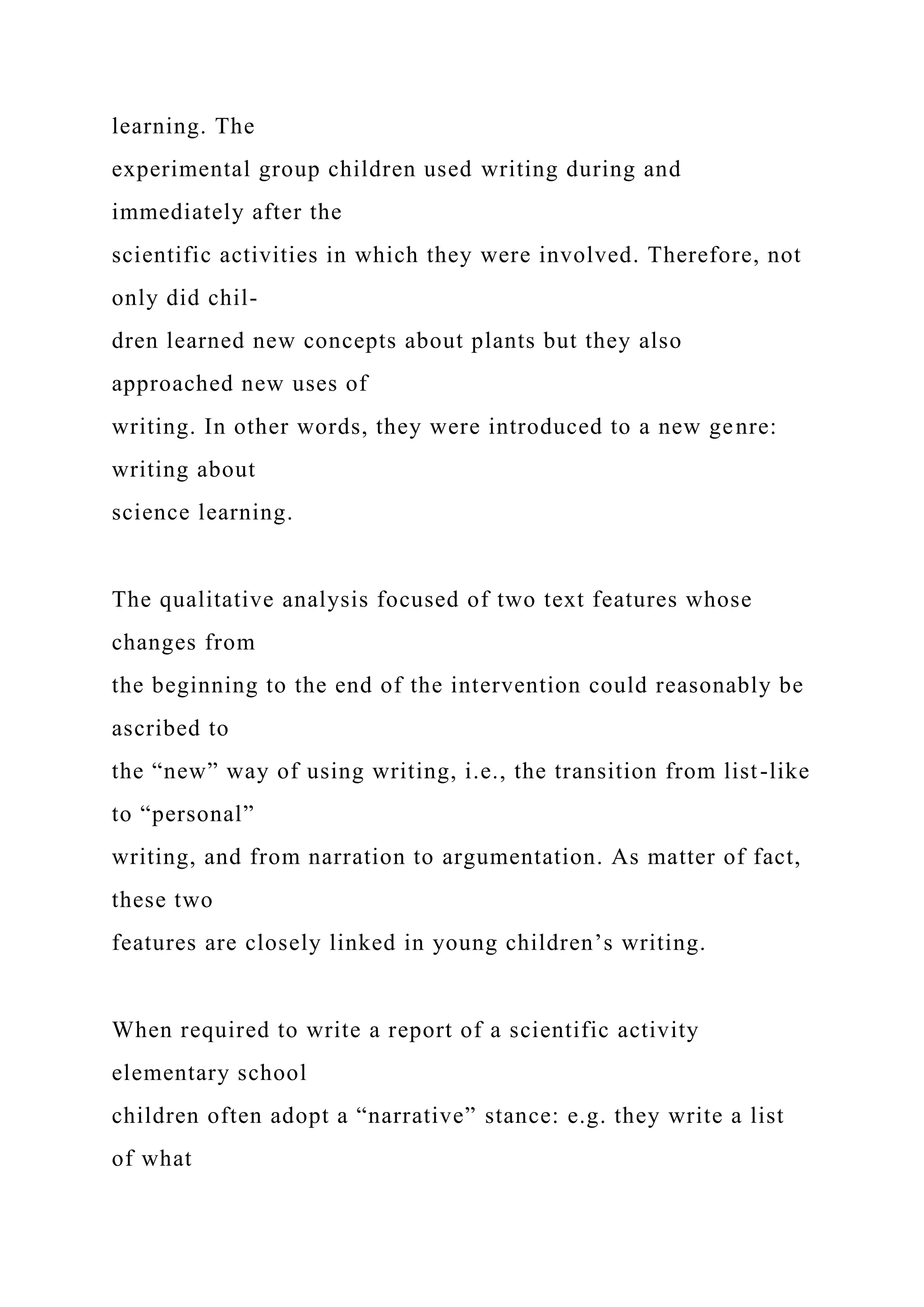 learning. The
experimental group children used writing during and
immediately after the
scientific activities in which they were involved. Therefore, not
only did chil-
dren learned new concepts about plants but they also
approached new uses of
writing. In other words, they were introduced to a new genre:
writing about
science learning.
The qualitative analysis focused of two text features whose
changes from
the beginning to the end of the intervention could reasonably be
ascribed to
the “new” way of using writing, i.e., the transition from list-like
to “personal”
writing, and from narration to argumentation. As matter of fact,
these two
features are closely linked in young children’s writing.
When required to write a report of a scientific activity
elementary school
children often adopt a “narrative” stance: e.g. they write a list
of what
 