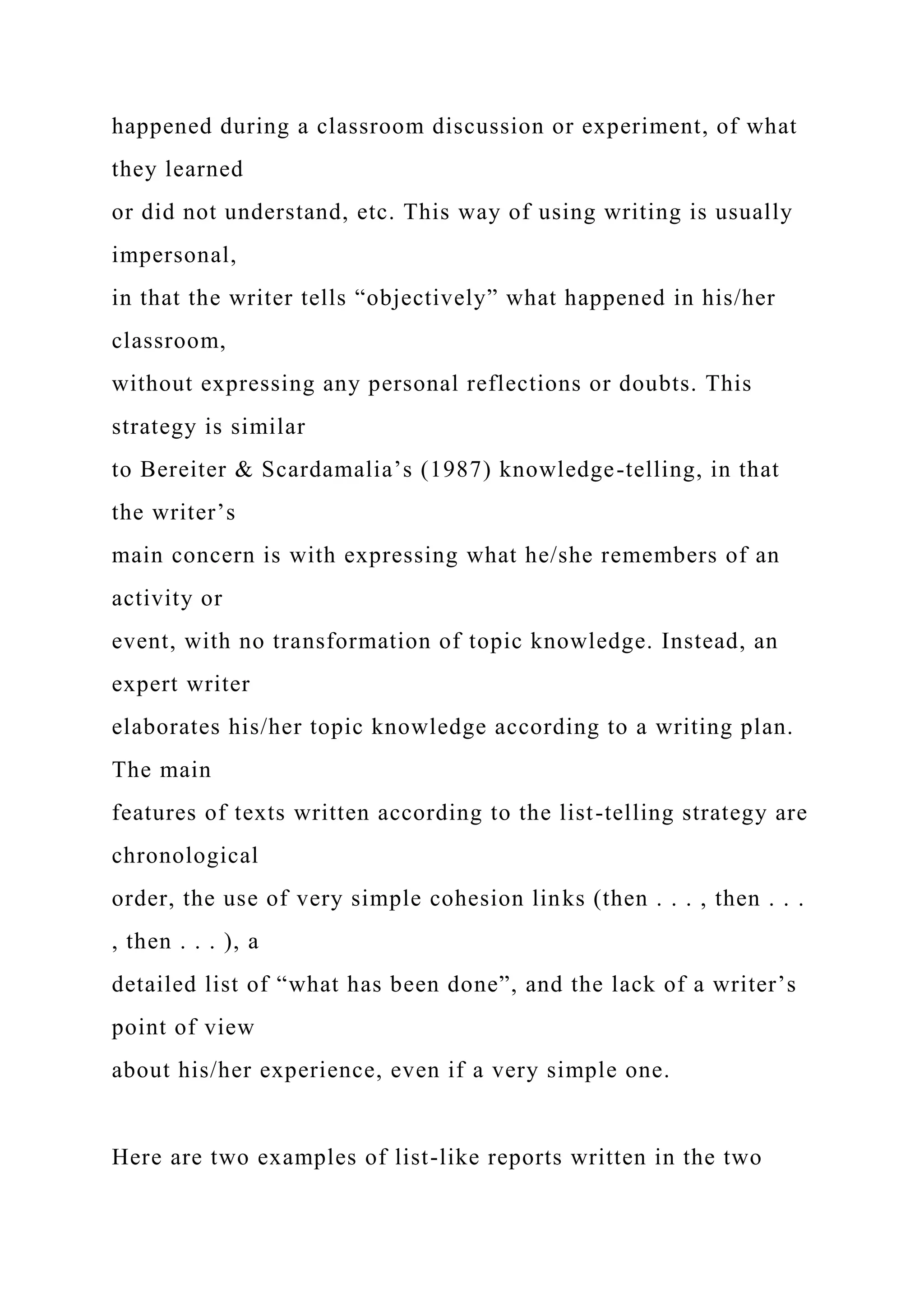 happened during a classroom discussion or experiment, of what
they learned
or did not understand, etc. This way of using writing is usually
impersonal,
in that the writer tells “objectively” what happened in his/her
classroom,
without expressing any personal reflections or doubts. This
strategy is similar
to Bereiter & Scardamalia’s (1987) knowledge-telling, in that
the writer’s
main concern is with expressing what he/she remembers of an
activity or
event, with no transformation of topic knowledge. Instead, an
expert writer
elaborates his/her topic knowledge according to a writing plan.
The main
features of texts written according to the list-telling strategy are
chronological
order, the use of very simple cohesion links (then . . . , then . . .
, then . . . ), a
detailed list of “what has been done”, and the lack of a writer’s
point of view
about his/her experience, even if a very simple one.
Here are two examples of list-like reports written in the two
 