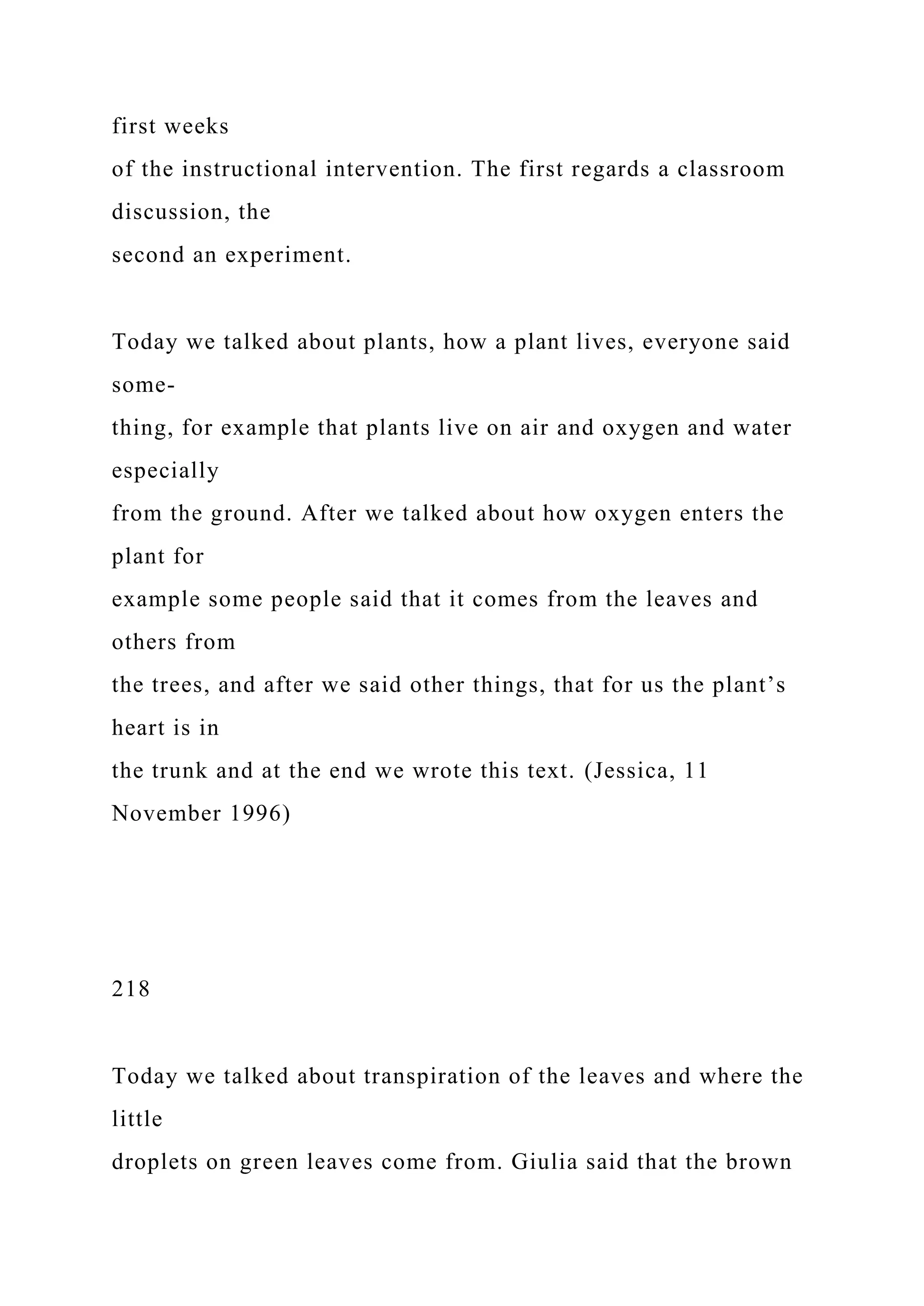 first weeks
of the instructional intervention. The first regards a classroom
discussion, the
second an experiment.
Today we talked about plants, how a plant lives, everyone said
some-
thing, for example that plants live on air and oxygen and water
especially
from the ground. After we talked about how oxygen enters the
plant for
example some people said that it comes from the leaves and
others from
the trees, and after we said other things, that for us the plant’s
heart is in
the trunk and at the end we wrote this text. (Jessica, 11
November 1996)
218
Today we talked about transpiration of the leaves and where the
little
droplets on green leaves come from. Giulia said that the brown
 